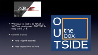 •

With Jesus, we need to be READY to
SHIFT our paradigms ALL THE TIME. Be
ready to live OTB.

•

Disciples of Jesus:
✦ Have Kingdom attitudes
✦ Seize opportunities to shine

 
