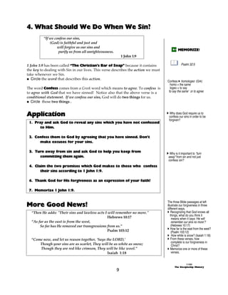4. What Should We Do When We Sin?
          “If we confess our sins,
              (God) is faithful and just and
                   will forgive us our sins and
                                                                                             MEMORIZE!
                   purify us from all unrighteousness.
                                                             1 John 1:9

1 John 1:9 has been called “The Christian’s Bar of Soap” because it contains                    Psalm 32:5
the key to dealing with Sin in our lives. This verse describes the action we must
take whenever we Sin.
@ Circle the word that describes this action.
                                                                                    Confess A homologeo (Grk)
                                                                                      homo = the same
The word Confess comes from a Greek word which means to agree. To confess is          logeo = to say
to agree with God that we have sinned! Notice also that the above verse is a        ‘to say the same’ or to agree
conditional statement. If we confess our sins, God will do two things for us.
@ Circle those two things .


Application                                                                         A Why does God require us to
                                                                                     confess our sins in order to be
                                                                                     forgiven?
 1. Pray and ask God to reveal any sins which you have not confessed
       to Him.

 2. Confess them to God by agreeing that you have sinned. Don’t
      make excuses for your sins.

 3. Turn away from sin and ask God to help you keep from                            A Why is it important to “turn
      committing them again.                                                         away” from sin and not just
                                                                                     confess sin?
 4. Claim the two promises which God makes to those who confess
       their sins according to 1 John 1:9.

 6. Thank God for His forgiveness as an expression of your faith!

 7. Memorize 1 John 1:9.



More Good News!
                                                                                    The three Bible passages at left
                                                                                    illustrate our forgiveness in three
                                                                                    different ways.
  “Then He adds: "Their sins and lawless acts I will remember no more."             A Recognizing that God knows all
                                                                                       things, what do you think it
                                                Hebrews 10:17                           means when it says ‘He will
  “As far as the east is from the west,                                                 remember our sins no more’?
       So far has He removed our transgressions from us.”                               (Hebrews 10:17)
                                                                                    A How far is the east from the west?
                                                Psalm 103:12                            (Psalm 103:12)
                                                                                    A How white is snow? (Isaiah 1:18)
  “Come now, and let us reason together, ‘Says the LORD,’                           A From these verses, how
                                                                                        complete is our forgiveness in
      Though your sins are as scarlet, They will be as white as snow;                   Christ?
      Though they are red like crimson, They will be like wool.”                    A Memorize one or more of these
                                                Isaiah 1:18                             verses.


                                                                                                    ©1999
                                                                                          The Discipleship Ministry
                                                         9
 