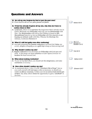 Questions and Answers

Q: Are all my sins forgiven by God or just the past ones?
A: Christ died for all our sins: past, present and future.                              Hebrews 10:8-18

Q: If God has already forgiven all my sins, why then do I have to
   confess them to Him?
A : Confession, allows us to experience the forgiveness that is already ours in
    Christ. Sin breaks our Fellowship with God, not our Relationship with
    Him. Our Relationship with God as His Children is based on His
    Unconditional Love for us, but our Fellowship with Him depends on our
    keeping an intimate walk with Him. Whereas Sin Destroys this
    intimacy, Confession Restores it!
                                                                                        Job 1:1-11
Q: What if I still feel guilty even after confessing?                                   Zechariah 3:1
A: Any guilt remaining after genuine confession is not from God. Satan, our             Revelation 12:9-10
   accuser, delights in keeping us on a guilt trip to keep us from serving God!

Q: Why should I confess my sins?
A: Regular confession of our sins keeps our Fellowship with God open and                Psalm 66:18
   fresh. It also keeps our heart sensitive to God’s Spirit.Continual sin
   hardens the heart toward God.

Q: What about making restitution?                                                        Matthew 5:23-24
A: If your sin has hurt others, you should ask their forgiveness, and make
   restitution if necessary.

Q: How often should I confess my sins?
A: As mentioned above, 1 John 1:9 is the “Christian’s Bar of Soap”. Just as              Ephesians 4:26-27
   you wash yourself with real soap as often as necessary, so should you
   confess as often as necessary. Confess your sins as soon as God convicts you
   of them. Any delay allows Satan the opportunity to gain a “foothold” in
   our lives.




                                                                                            ©1999
                                                                                  The Discipleship Ministry

                                                  10
 