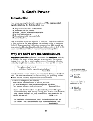 3. God’s Power
Introduction
How would you complete the following statement? The most essential
ingredient to living the Christian Life is to...

  +    fill your heart and mind with Scripture.
  +   pray as much as you are able.
  +   attend Christian meetings for inspiration.
  +   get involved in ministry.
  +   choose to do what is right and Godly.
  +   none of the above.

Each of the above choices are important to living the Christian life, but none
of them qualifies as the “most essential” because they all fail to adequately
deal with the primary obstacle Christians must overcome. This obstacle not
only makes the Christian Life difficult to live, but impossible to live! In this
lesson, we will learn about God’s provision to overcome this problem!


Why We Can’t Live the Christian Life
The primary obstacle that hinders Christians is the Sin Nature. Contrary
to the belief that we are all born innocent, Scripture teaches that we do not
become sinners, but that we are already born sinners. Consider the following
written by King David, whom God described as a “man after My own heart”.

         “Surely I was sinful at birth,
            sinful from the time my mother conceived me.”                          A If we are sinful at birth, where
                                              Psalm 51:5                           then do you think Sin comes from?

From the moment we were conceived, we were already damaged with a fatal
                                                                                           Psalm 58:3
flaw ... an inherited condition which makes sinning part of our very Nature!               Job 15:14
@ Read how the following Scriptures describe this problem.                                 Romans 5:12

 “There is no one righteous, not even one;
  there is no one who understands, no one who seeks God.                           A If no one seeks God, how do
                                                                                    we eventually find Him?
   All have turned away, they have together become worthless;
  There is no one who does good, not even one.”        Romans 3:10--12
                                                                                           John 6:65
                                                                                           Matthew 11:27
   “(Jesus said) ‘For from within, out of men's hearts, come evil thoughts,                Matthew 16:17
    sexual immorality, theft, murder, adultery,greed, malice, deceit, lewdness,
   envy, slander, arrogance and folly. All these evils come from inside and
   make a man `unclean'."                                Mark 7:21-23

   “the sinful mind is hostile to God. It does not submit to God's law, nor
   can it do so. Those controlled by the sinful nature cannot please God.”
                                                          Romans 8:7-8

                                                                                                ©1999
                                                                                      The Discipleship Ministry

                                                   11
 