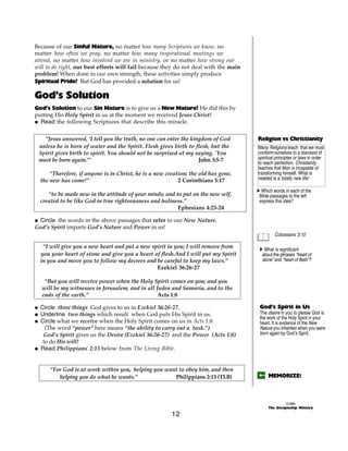 Because of our Sinful Nature, no matter how many Scriptures we know, no
matter how often we pray, no matter how many inspirational meetings we
attend, no matter how involved we are in ministry, or no matter how strong our
will to do right, our best efforts will fail because they do not deal with the main
problem! When done in our own strength, these activities simply produce
Spiritual Pride! But God has provided a solution for us!

God’s Solution
God’s Solution to our Sin Nature is to give us a New Nature! He did this by
putting His Holy Spirit in us at the moment we received Jesus Christ!
@ Read the following Scriptures that describe this miracle.


   “Jesus answered, ‘I tell you the truth, no one can enter the kingdom of God        Religion vs Christianity
 unless he is born of water and the Spirit. Flesh gives birth to flesh, but the       Many Religions teach that we must
 Spirit gives birth to spirit. You should not be surprised at my saying, `You         conform ourselves to a standard of
 must be born again.’”                                             John 3:5-7         spiritual principles or laws in order
                                                                                      to reach perfection. Christianity
                                                                                      teaches that Man is incapable of
      “Therefore, if anyone is in Christ, he is a new creation; the old has gone,     transforming himself. What is
  the new has come!”                                       2 Corinthians 5:17         needed is a totally new life!

                                                                                      A Which words in each of the
     “to be made new in the attitude of your minds; and to put on the new self,        Bible passages to the left
  created to be like God in true righteousness and holiness.”                          express this idea?
                                                         Ephesians 4:23-24

@ Circle the words in the above passages that refer to our New Nature.
God’s Spirit imparts God’s Nature and Power in us!
                                                                                               Colossians 3:10

   “I will give you a new heart and put a new spirit in you; I will remove from        A What is significant
  you your heart of stone and give you a heart of flesh.And I will put my Spirit        about the phrases “heart of
  in you and move you to follow my decrees and be careful to keep my laws.”             stone” and “heart of flesh”?
                                                Ezekiel 36:26-27

   “But you will receive power when the Holy Spirit comes on you; and you
  will be my witnesses in Jerusalem, and in all Judea and Samaria, and to the
  ends of the earth.”                            Acts 1:8

@ Circle three things God gives to us in Ezekiel 36:26-27.                             God’s Spirit in Us
@ Underline two things which result when God puts His Spirit in us.                    The desire in you to please God is
                                                                                       the work of the Holy Spirit in your
@ Circle what we receive when the Holy Spirit comes on us in Acts 1:8.                 heart. It is evidence of the New
    (The word “power” here means “the ability to carry out a task.”)                   Nature you inherited when you were
   God’s Spirit gives us the Desire (Ezekiel 36:26-27) and the Power (Acts 1:8)        born again by God’s Spirit.
   to do His will!
@ Read Philippians 2:13 below from The Living Bible.


      “For God is at work within you, helping you want to obey him, and then
         helping you do what he wants.”              Philippians 2:13 (TLB)                MEMORIZE!



                                                                                                     ©1999
                                                                                           The Discipleship Ministry

                                                        12
 