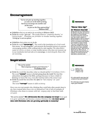 Encouragement
              “Let us not give up meeting together,
                    as some are in the habit of doing,                                     MEMORIZE!
               but let us encourage one another and
                    all the more
                         as you see the Day approaching.”                          “Never Give Up!”
                                          Hebrews 10:25                            Sir Winston Churchill
                                                                                   Shortly after the end of World War II,
@ Underline what we are not to do according to Hebrews 10:25.                      Sir Winston Churchill, who had just
@ Circle the words “give up”. The words mean to “completely abandon” or            led England as Prime Minister
 “utterly forsake”. Christians are forbidden to forsake meeting together.          through its Finest Hour during the
                                                                                   war, was invited to speak to a
  ‘Giving up’ is not an option!                                                    gathering eager to hear his words of
                                                                                   wisdom. Known for his eloquence
                                                                                   and wit, the audience was prepared
@ Underline what action we are to do.                                              to be treated to a feast of words.
@ Circle the word “encourage”. The word is the translation of a Greek word         They sat in rapt attention as the
                                                                                   great orator strolled to the podium
  that means “to call alongside”, and presents the beautiful picture of a person   and, like a drum beat, repeatedly
  encouraging another while walking side by side together. We often find it        exhorted the crowd, “Never give up,
  easier to criticize, or shame, or judge another person who does not measure up   Never give up, Never give up, ...!”
                                                                                   After several minutes and the final
  to our standards, but God asks us to encourage, to stand alongside, those who    cadence, he turned and took his
  are wavering.                                                                    seat before a stunned crowd.



Inspiration
          “Do not be misled:                                                               MEMORIZE!
              ‘Bad company corrupts good character.’”
                               1 Corinthian 15:33                                          Matthew 24:4
                                                                                           Proverbs 13:20
@ Circle the word that describes what we should not be (1 Corinthians 15:33 ).             2 Peter 2:17-22
  The word “misled” means to be led astray from the truth! We find this
  admonition throughout the Bible, perhaps because we have a habit of
  thinking we know the way, even after God has told us the correct way!            A In what specific ways does bad
                                                                                   company corrupt good character?
@ Circle the word that describes the effect of “bad company” on “good
   character”.                                                                     A In what ways can good company
   The word “corrupt” means to defile or destroy.                                  inspire good character?

Have you ever met people who, thinking they could help other people deep in
sin, have instead been drawn into sin themselves? Life is full of examples of
Christians who chose to remain with bad company only to find their faith
corrupted.

“Do not be misled”! We will become like the company we keep! If our goal
is to grow spiritually and become a mature Christian, then we must spend
time with Christians who are growing spiritually to maturity!




                                                                                                  ©1999
                                                                                        The Discipleship Ministry
                                                    16
 