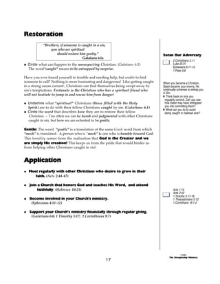 Restoration
           “Brothers, if someone is caught in a sin,
               you who are spiritual
                   should restore him gently.”                                    Satan Our Adversary
                                    Galatians 6:1a
                                                                                          2 Corinthians 2:11
@ Circle what can happen to the unsuspecting Christian. (Galatians 6:1)                   Luke 22:31
                                                                                          Ephesians 6:11-12
  The word“caught” means to be entrapped by surprise.                                     1 Peter 5:8

Have you ever found yourself in trouble and needing help, but unable to find
someone to call? Nothing is more frustrating and dangerous! Like getting caught   When you became a Christian,
in a strong ocean current , Christians can find themselves being swept away by    Satan became your enemy. He
sin’s temptations. Fortunate is the Christian who has a spiritual friend who      continually schemes to entrap you
                                                                                  in Sin.
will not hesitate to jump in and rescue him from danger!                          A Think back on sins you
                                                                                    regularly commit. Can you see
@ Underline what “spiritual” Christians (those filled with the Holy                 how Satan may have entrapped
  Spirit) are to do with their fellow Christians caught by sin. (Galatians 6:1)     you into committing them?
                                                                                  A What can you do to avoid
@ Circle the word that describes how they are to restore their fellow               being caught in habitual sins?
  Christian. ~ Too often we can be harsh and judgmental with other Christians
  caught in sin, but here we are exhorted to be gentle.

Gentle: The word “gentle” is a translation of the same Greek word from which
“meek” is translated. A person who is “meek” is one who is humble toward God.
This humility comes from the realization that God is the Creator and we
are simply His creation! This keeps us from the pride that would hinder us
from helping other Christians caught in sin!


Application
@ Meet regularly with other Christians who desire to grow in their
     faith. (Acts 2:44-47)

@ Join a Church that honors God and teaches His Word, and attend
       faithfully. (Hebrews 10:25)                                                        Acts 1:14
                                                                                          Acts 2:42
                                                                                          1 Timothy 5:17-18
@ Become involved in your Church’s ministry.                                              1 Thessalonians 5:12
   (Ephesians 4:11-12)                                                                    1 Corinthians 16:1-2

@ Support your Church’s ministry financially through regular giving.
   (Galatians 6:6; 1 Timothy 5:17; 2 Corinthians 9:7)




                                                                                                 ©1999
                                                                                       The Discipleship Ministry
                                                       17
 
