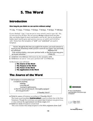 5. The Word

Introduction
How long do you think we can survive without eating?

+ 1 day + 3 days + 10 days + 20 days + 40 days + 60 days + 100 days

If you checked ‘1 day’, I can see you’ve never missed a meal in your life! No,
it’s not even 10 or 20 days. We can survive 40 days without food, but after
that, our bodies begin to starve and death is not far off. Just as our physical
bodies need food to grow and survive, even so, our spirits need to be fed as
well. Notice how the metaphor of “milk” and “solid food” are used in
Scripture.

     “In fact, though by this time you ought to be teachers, you need someone to
  teach you the elementary truths of God's word all over again. You need milk,
  not solid food!                                         Hebrews 5:12
   “Like newborn babies, crave pure spiritual milk, so that by it you may grow
   up in your salvation,”                                 1 Peter 2:2
@ Underline what Hebrews 5:12 means by the metaphor milk.
@ Circle how we are to “crave pure spiritual milk” in 1 Peter 2:2.

In this lesson, you will learn:
         @ The Source of the Word
         @ The Purpose of the Word
         @ The Power of the Word
         @ The Application of the Word


The Source of the Word
 “All Scripture is God-breathed and
      is useful for teaching,
                 rebuking,
                 correcting and
                 training in righteousness,                                               MEMORIZE!
       so that the man of God may be thoroughly equipped
          for every good work.”                                                    A How is God-Breathed a
                                            2 Timothy 3:16-17                      good description of the divine origin
                                                                                   of Scripture?
@ Circle the source of Scripture according to 2 Timothy 3:16-17.
  The Greek word translated God-breathed is used no where else in the New
  Testament. Though the word does not explain how Scripture was given to us,
  it does indicate the supernatural and divine origin of it!                               2 Peter 1:20-21
                                                                                           1 Peter 1:10-11
@ Circle how much of Scripture is from God.
   This verse teaches that every Scripture in the Bible originates from God!
                                                                                                 ©1999
                                                                                       The Discipleship Ministry
                                                         18
 