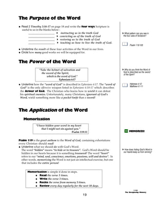 The Purpose of the Word
@ Read 2 Timothy 3:16-17 on page 18 and write the four ways Scripture is
  useful to us in the blanks below :
       ___________________ A instructing us in the truth God                         A What pattern can you see in
       ___________________ A convicting us of the truth of God                        the four uses of Scripture?
       ___________________ A restoring us to the truth of God
       ___________________ A teaching us how to live the truth of God.
                                                                                             Psalm 119:105
@ Underline the result of these four activities of the Word in our lives.
@ Circle how many good works we will be equipped for.


The Power of the Word
                 “Take the helmet of salvation and                                   A Why do you think the Word of
                   the sword of the Spirit,                                           God is described as the sword
                                                                                      of the Spirit?
                        which is the word of God.”
                                   Ephesians 6:17
@ Underline how the “word of God” is described in Ephesians 6:17. The “word of               Hebrews 4:12
                                                                                             Matthew 4:1-11
 God” is the only offensive weapon listed in Ephesians 6:10-17 which describes
 the Armor of God. The Christian who learns how to wield it can defeat
 his spiritual enemies. Unfortunately, many Christians, ignorant of God’s
 Word, wield something more like a pocket knife than a sword!



The Application of the Word
    Memorization
              “I have hidden your word in my heart
                   that I might not sin against you.”
                                              Psalm 119:11                                  MEMORIZE!


Psalm 119 is the great anthem to the Word of God, containing exhortations
every Christian should read!
@ Underline what we should do with God’s Word.
  The word “hidden” means “to hide or to treasure”. God’s Word should be             A How does hiding God’s Word in
                                                                                      our hearts keep us from sinning?
  hidden in our hearts because it is something treasured! The word “heart”
  refers to our “mind, soul, conscience, emotions, passions, will and desires”. In
  other words, memorizing the Word is not just an intellectual exercise, but one
  that includes the entire person!


       Memorization is simple if done in steps.
           @ Read the verse 3 times.
           @ Write the verse 3 times.
           @ Recite the verse from memory 3 times.
           @ Review every day regularly for the next 10 days.
                                                                                                 ©1999
                                                                                       The Discipleship Ministry
                                                       19
 