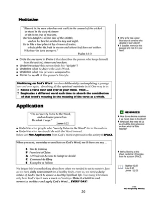 Meditation

     “Blessed is the man who does not walk in the counsel of the wicked
      or stand in the way of sinners
      or sit in the seat of mockers.
     But his delight is in the law of the LORD,                                    A Why is the tree a good
         and on his law he meditates day and night.                                 illustration of someone who
                                                                                    delights in God’s Word?
     He is like a tree planted by streams of water,                                A If possible, memorize this
         which yields its fruit in season and whose leaf does not wither.           passage and hide it in your
      Whatever he does prospers.”                                                   heart!
                                                    Psalm 1:1-3

@ Circle the one word in Psalm 1 that describes the person who keeps himself
      from the wicked, sinners and mockers.
@ Underline where this person finds his “delight”?
@ Underline what he does with God’s Word.
@ Underline what this person is compared to.
@ Circle the result of this person’s lifestyle.


Meditating on God’s Word involves deliberately contemplating a passage
over and over again, absorbing all the spiritual nutrients in it! One way is to:
+ Recite a verse over and over in your mind. Then ...
+ Emphasize a different word each time to absorb the contribution
    of that word’s meaning to the meaning of the verse as a whole.


Application
                                                                                          MEMORIZE!
            “Do not merely listen to the Word,
                 and so deceive yourselves.                                        A How do we deceive ourselves
                                                                                    if we merely listen to the Word?
             Do what it says.”                                                     A What does this verse tell us
                                   James 1:22                                       we should be doing whenever
                                                                                    we learn what the Bible
@ Underline what people who “merely listen to the Word” do to themselves.           teaches?
@ Underline what we should do with the Word instead.
Below are Five Applications from God’s Word expressed in the acronym SPACE.

When you read, memorize or meditate on God’s Word, see if there are any ...

        S   Sins to Confess
        P   Promises to Claim                                                      A Without looking at this
                                                                                    sheet, recite the 5 Principles
        A   Attitudes or Actions to Adopt or Avoid                                  from the acronym SPACE.
        C   Commands to Obey
        E   Examples to Follow
                                                                                           Matthew 12:50
We began this lesson thinking about how often we needed to eat to survive. Just            Luke 6:46
                                                                                           James 1:22-25
as we need daily nourishment for a healthy body, even so, we need a daily
intake of God’s Word to ensure a healthy Spiritual life. Too many Christians
only hear God’s Word once a week on Sundays. Make it a habit to read,
memorize, meditate and apply God’s Word ... EVERY DAY!
                                                                                                   ©1999
                                                                                         The Discipleship Ministry

                                                        20
 
