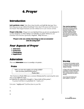 6. Prayer

Introduction
Let’s perform a test. Take three deep breaths and hold the last one. Now
how long can you go without breathing? A few days? Of course not! Not even a          You can be involved in
                                                                                      every kind of Christian activity
few hours! The longest humans can last without air is a few minutes at best.          without being empowered by the
                                                                                      Holy Spirit, except Prayer.
                                                                                      Conference speaker, the Rev.
Prayer is like that. Prayer is to our Spiritual Lives as air is to our physical. It   Ron Dunn, shares that Prayer
is what energizes our New Nature and refreshes our Soul. Without it, our              alone requires you be right with
Christian lives become spiritually stagnant. Why? Because ...                         God because it is a “Man to God
                                                                                      encounter”!

       “Prayer is the one activity that brings us into an encounter
                          with the Living God!”


Four Aspects of Prayer
     @ Adoration
     @ Confession
     @ Thanksgiving
     @ Supplication



Adoration
                                                                                      Worship
The word Adoration means to worship or to praise .
                                                                                      The Hebrew word translated worship
                                                                                      in Psalm 29:2 means to bow down or
     Praise                                                                           to prostrate oneself. It describes the
                                                                                      Attitude of Worship.

         “Who can utter the mighty acts of the LORD?                                  In Psalm 100:2, the word worship is
                                                                                      a translation of another Hebrew word.
          who can show forth all his praise?”                                         Here it means to serve or to work.
                                    Psalm 106:2                                       This verse describes the Action of
                                                                                      Worship.
 The Psalmist in Psalm 106:2 uses a common literary tool by expressing the same
                                                                                      Jesus brings both attitude and
idea in two different ways.                                                           action together in Luke 4:8!
@ Underline the equivalent thought to “show forth all his praise”.
    To praise God then is to proclaim His “mighty acts”.

List some “mighty acts” God has done in your life.

1.

2.

3.

                                                                                                     ©1999
                                                                                           The Discipleship Ministry
                                                      21
 