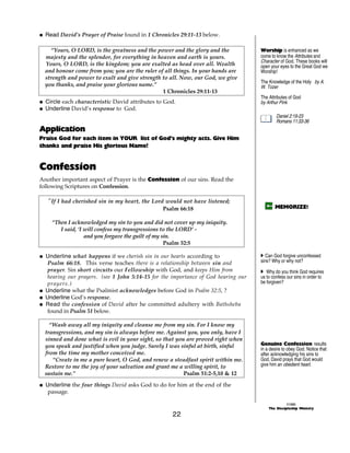 @ Read David’s Prayer of Praise found in 1 Chronicles 29:11-13 below.

    “Yours, O LORD, is the greatness and the power and the glory and the            Worship is enhanced as we
  majesty and the splendor, for everything in heaven and earth is yours.            come to know the Attributes and
                                                                                    Character of God. These books will
  Yours, O LORD, is the kingdom; you are exalted as head over all. Wealth           open your eyes to the Great God we
  and honour come from you; you are the ruler of all things. In your hands are      Worship!
  strength and power to exalt and give strength to all. Now, our God, we give
                                                                                    The Knowledge of the Holy by A.
  you thanks, and praise your glorious name.”                                       W. Tozer
                                                1 Chronicles 29:11-13
                                                                                    The Attributes of God
@ Circle each characteristic David attributes to God.                               by Arthur Pink
@ Underline David’s response to God.
                                                                                            Daniel 2:19-23
                                                                                            Romans 11:33-36
Application
Praise God for each item in YOUR list of God’s mighty acts. Give Him
thanks and praise His glorious Name!


Confession
Another important aspect of Prayer is the Confession of our sins. Read the
following Scriptures on Confession.

   “If I had cherished sin in my heart, the Lord would not have listened;
                                                Psalm 66:18                                MEMORIZE!

    “Then I acknowledged my sin to you and did not cover up my iniquity.
       I said, ‘I will confess my transgressions to the LORD’ -
                  and you forgave the guilt of my sin.
                                                   Psalm 32:5

@ Underline what happens if we cherish sin in our hearts according to               A Can God forgive unconfessed
   Psalm 66:18. This verse teaches there is a relationship between sin and          sins? Why or why not?
   prayer. Sin short circuits our Fellowship with God, and keeps Him from           A Why do you think God requires
   hearing our prayers. (see 1 John 5:14-15 for the importance of God hearing our   us to confess our sins in order to
   prayers.)                                                                        be forgiven?
@ Underline what the Psalmist acknowledges before God in Psalm 32:5, ?
@ Underline God’s response.
@ Read the confession of David after he committed adultery with Bathsheba
   found in Psalm 51 below.

    “Wash away all my iniquity and cleanse me from my sin. For I know my
  transgressions, and my sin is always before me. Against you, you only, have I
  sinned and done what is evil in your sight, so that you are proved right when
  you speak and justified when you judge. Surely I was sinful at birth, sinful      Genuine Confession results
                                                                                    in a desire to obey God. Notice that
  from the time my mother conceived me.                                             after acknowledging his sins to
     “Create in me a pure heart, O God, and renew a steadfast spirit within me.     God, David prays that God would
  Restore to me the joy of your salvation and grant me a willing spirit, to         give him an obedient heart.
  sustain me.”                                           Psalm 51:2-5,10 & 12

@ Underline the four things David asks God to do for him at the end of the
   passage.

                                                                                                  ©1999
                                                                                        The Discipleship Ministry
                                                    22
 
