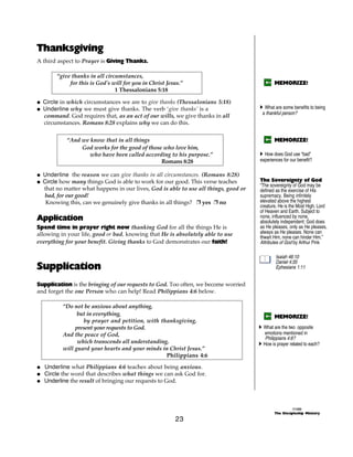 Thanksgiving
A third aspect to Prayer is Giving Thanks.

       “give thanks in all circumstances,
            for this is God's will for you in Christ Jesus.”                                 MEMORIZE!
                               1 Thessalonians 5:18

@ Circle in which circumstances we are to give thanks (Thessalonians 5:18)
@ Underline why we must give thanks. The verb ‘give thanks’ is a                     A What are some benefits to being
                                                                                      a thankful person?
  command. God requires that, as an act of our wills, we give thanks in all
  circumstances. Romans 8:28 explains why we can do this.


           “And we know that in all things                                                   MEMORIZE!
                God works for the good of those who love him,
                   who have been called according to his purpose.”                   A How does God use “bad”
                                               Romans 8:28                           experiences for our benefit?

@ Underline the reason we can give thanks in all circumstances. (Romans 8:28)
@ Circle how many things God is able to work for our good. This verse teaches        The Sovereignty of God
                                                                                     “The sovereignty of God may be
  that no matter what happens in our lives, God is able to use all things, good or   defined as the exercise of His
  bad, for our good!                                                                 supremacy. Being infinitely
   Knowing this, can we genuinely give thanks in all things? + yes + no              elevated above the highest
                                                                                     creature, He is the Most High, Lord
                                                                                     of Heaven and Earth. Subject to
Application                                                                          none, influenced by none,
                                                                                     absolutely independent; God does
Spend time in prayer right now thanking God for all the things He is                 as He pleases, only as He pleases,
allowing in your life, good or bad, knowing that He is absolutely able to use        always as He pleases. None can
                                                                                     thwart Him, none can hinder Him.”
everything for your benefit. Giving thanks to God demonstrates our faith!            Attributes of God by Arthur Pink

                                                                                             Isaiah 46:10

Supplication
                                                                                             Daniel 4:35
                                                                                             Ephesians 1:11


Supplication is the bringing of our requests to God. Too often, we become worried
and forget the one Person who can help! Read Philippians 4:6 below.

          “Do not be anxious about anything,
                but in everything,                                                           MEMORIZE!
                  by prayer and petition, with thanksgiving,
               present your requests to God.                                         A What are the two opposite
          And the peace of God,                                                        emotions mentioned in
                                                                                        Philippians 4:6?
                which transcends all understanding,                                  A How is prayer related to each?
          will guard your hearts and your minds in Christ Jesus.”
                                                  Philippians 4:6

@ Underline what Philippians 4:6 teaches about being anxious.
@ Circle the word that describes what things we can ask God for.
@ Underline the result of bringing our requests to God.



                                                                                                       ©1999
                                                                                             The Discipleship Ministry
                                                        23
 