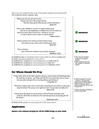 Have you ever wondered why some of our prayer requests are not answered?
The Scriptures below explains why.

      “When you ask, you do not receive,
          because you ask with wrong motives,
              that you may spend what you get on your pleasures.”
                                                  James 4:3

      “This is the confidence we have in approaching God:
            that if we ask anything according to his will, he hears us.
       And if we know that he hears us--whatever we ask--                                    MEMORIZE!
            we know that we have what we asked of him.”
                                                     1 John 5:14-15

      “If you remain in me and my words remain in you,                                       MEMORIZE!
             ask whatever you wish, and it will be given you.”
                                                     John 15:7

       “If you believe,
             you will receive whatever you ask for in prayer."                               MEMORIZE!
                                                     Matthew 21:22

@ Underline why we sometimes don’t receive what we ask for in James 4:3 .             A Why does God establish
@ Circle what James means by ‘wrong motives’.                                          conditions for answered
                                                                                       prayers?
@ Underline the condition for answered prayers in 1 John 5:14-15 .                    A What would you say is the
@ Underline the condition for answered prayers in John 15:7 .                          main condition for answered
@ Underline the condition for answered prayers in Matthew 21:22 .                      prayers?




For Whom Should We Pray
 “I urge, then, first of all, that requests, prayers, intercession and thanksgiving
      be made for everyone-- for kings and all those in authority, that we may
                                                                                      A When the apostle Paul wrote
      live peaceful and quiet lives in all godliness and holiness.”                   1 Timothy 2:1, the governing
                                                    1 Timothy 2:1                     authority was the Roman Emperor
                                                                                      Caesar. How do you pray for
                                                                                      governing authorities that you may
  “Therefore confess your sins to each other and pray for each other so that you      not agree with?
     may be healed. The prayer of a righteous man is powerful and effective.”
                                                James 5:16                            A What is the value of confessing
                                                                                      our sins to each other?
  “And pray in the Spirit on all occasions with all kinds of prayers and
     requests. With this in mind, be alert and always keep on praying for all
    the saints.”
                                                Ephesians 6:18
@ Circle all the people we are to pray for in the verses above.

Application
Spend a few minutes praying for all the LORD brings to your mind.

                                                                                                     ©1999
                                                                                           The Discipleship Ministry
                                                        24
 