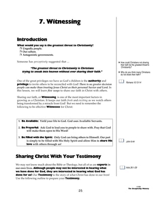 7. Witnessing

 Introduction
 What would you say is the greatest threat to Christianity?
  + Ungodly people.
  + Our culture.
  + Antagonistic governments.

 Someone has perceptively suggested that ...                                          A How could Christians not sharing
                                                                                        their faith be the greatest threat to
            “The greatest threat to Christianity is Christians                           Christianity?
     trying to sneak into heaven without ever sharing their faith.”                   A Why do you think many Christians
                                                                                        do not share their faith?

 One of the great privileges we have as God’s children is the authority and
                                                                                              Romans 10:13-14
 privilege to invite others to be reconciled with God! There is no greater decision
 people can make than trusting Jesus Christ as their personal Savior and Lord. In
 this lesson, we will learn five ways to share our faith in Christ with others.

 Sharing our faith, or Witnessing, is one of the most important factors in
 growing as a Christian. It keeps our faith fresh and exciting as we watch others
 being transformed by a miracle from God! But we need to remember the
 following to be effective Witnesses for Christ:




  1. Be Available: Yield your life to God. God uses Available Servants.

  2. Be Prayerful: Ask God to lead you to people to share with. Pray that God
        will make them open to His Word!

  3. Be Filled with the Spirit: Only God can bring others to Himself. Our part
         is simply to be filled with His Holy Spirit and allow Him to share His               John 6:44
         love with others through us!



Sharing Christ With Your Testimony
We may not know much about the Bible or Theology, but all of us are experts in
our own lives. Although people may not be interested in hearing what                          Acts 26:1-29
we have done for God, they are interested in hearing what God has
done for us! Our Testimony is the story of what Christ has done in our lives!
Use the following outline to prepare your Testimony.


                                                                                                           ©1999
                                                                                                 The Discipleship Ministry
                                                      25
 