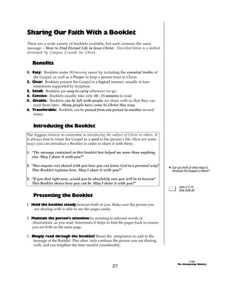 Sharing Our Faith With a Booklet
There are a wide variety of booklets available, but each contains the same
message ~ How to Find Eternal Life in Jesus Christ. Described below is a method
developed by Campus Crusade for Christ.

   Benefits
1. Easy: Booklets make Witnessing easier by including the essential truths of
    the Gospel, as well as a Prayer to help a person trust in Christ.
2. Clear: Booklets present the Gospel in a logical manner, usually in four
    statements supported by Scripture.
3. Small: Booklets are easy to carry wherever we go.
4. Concise: Booklets usually take only 10 - 15 minutes to read.
5. Givable: Booklets can be left with people we share with so that they can
    read them later. Many people have come to Christ this way.
6. Transferable: Booklets can be passed from one person to another several
    times.


    Introducing the Booklet
The biggest obstacle to overcome is introducing the subject of Christ to others. It
is always best to relate the Gospel to a need in the person’s life. Here are some
ways you can introduce a Booklet in order to share it with them.:

1. “The message contained in this booklet has helped me more than anything
   else. May I share it with you?”

2. “Has anyone ever shared with you how you can know God in a personal way?           A Can you think of other ways to
   This Booklet explains how. May I share it with you?”                                 introduce the Gospel to others?

3. “If you died right now, would you be absolutely sure you will be in heaven?
   This Booklet shares how you can be. May I share it with you?”
                                                                                              John 4:7-14
                                                                                              Acts 8:26-35
    Presenting the Booklet
1. Hold the booklet steady between both of you. Make sure the person you
    are sharing with is able to see the pages easily.

2. Maintain the person’s attention by pointing to relevant words or
   illustrations as you read. Sometimes it helps to fold the pages back to ensure
   you are both on the same page.

3. S imply read through the booklet! Resist the temptation to add to the
    message of the Booklet. This often only confuses the person you are sharing
    with, and can lengthen the time needed considerably.



                                                                                                      ©1999
                                                                                            The Discipleship Ministry
                                                      27
 