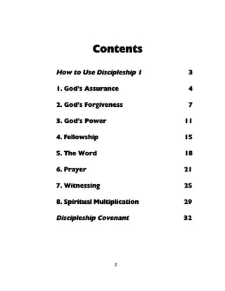 Contents

How to Use Discipleship 1      3

1. God’s Assurance             4

2. God’s Forgiveness           7

3. God’s Power                11

4. Fellowship                 15

5. The Word                   18

6. Prayer                     21

7. Witnessing                 25

8. Spiritual Multiplication   29

Discipleship Covenant         32




                   2
 