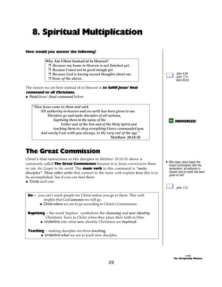 8. Spiritual Multiplication

How would you answer the following?

            Why Am I Here Instead of In Heaven?
             + Because my home in Heaven is not finished yet.
             + Because I must not be good enough yet.
             + Because God is having second thoughts about me.                              John 4:34
                                                                                            John 17:4
             + None of the above.                                                           Acts 20:24

The reason we are here instead of in Heaven is to fulfill Jesus’ final
command to all Christians.
@ Read Jesus’ final command below.

    “Then Jesus came to them and said,
        ‘All authority in heaven and on earth has been given to me.
             Therefore go and make disciples of all nations,
                 baptising them in the name of the                                          MEMORIZE!
                      Father and of the Son and of the Holy Spirit,and
                 teaching them to obey everything I have commanded you.
         And surely I am with you always, to the very end of the age."
                                                      Matthew 28:18-20



The Great Commission
Christ’s final instructions to His disciples in Matthew 28:18-20 above is
                                                                                     A Why does Jesus begin the
commonly called The Great Commission because in it, Jesus commissions them             Great Commission with the
to take the Gospel to the world. The main verb in this command is “make                declaration ‘all authority in
disciples”. Three other verbs that connect to the main verb explain how this is to     heaven and on earth has been
                                                                                       given to me?
be accomplished. See if you can find them.
@ Circle each one.
                                                                                            John 17:2

 Go ~ you can’t reach people for Christ unless you go to them. This verb
         implies that God assumes we will go.
       @ Circle where we are to go according to Christ’s Commission.

 Baptising ~ the word ‘baptize’ symbolizes the cleansing and new identity
           Christians have in Christ when they place their faith in Him.
        @ Underline into what new identity Christians are baptised.

 Teaching ~ making disciples involves teaching.
        @ Underline what we are to teach new disciples.




                                                                                                    ©1999
                                                                                          The Discipleship Ministry

                                                    29
 