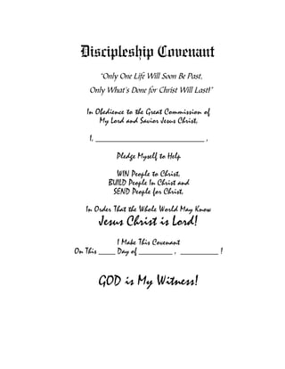 Discipleship Covenant
       “Only One Life Will Soon Be Past,
    Only What’s Done for Christ Will Last!”

   In Obedience to the Great Commission of
       My Lord and Savior Jesus Christ,

    I, __________________________ ,

            Pledge Myself to Help

           WIN People to Christ,
         BUILD People In Christ and
          SEND People for Christ,

   In Order That the Whole World May Know
      Jesus Christ is Lord!
             I Make This Covenant
On This ____ Day of ________ , _________ !


      GOD is My Witness!
 