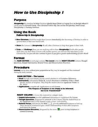 How to Use Discipleship 1
Purpose
Discipleship 1 is designed to help Christians glorify Jesus Christ and equip them to disciple others! It
can be used for Personal Study, New Christian Follow-Up, One on One Discipleship, Small Group
Discipleship or Training Seminars.


Using the Book
   Follow-Up & Discipleship
 A New Christians should be taught these Lessons immediately after becoming a Christian in order to
   ground them in their new found Faith.

 A Share the Lessons in Discipleship 1 with other Christians to help them grow in their faith.

 A Train and Challenge those you are studying with to share Discipleship 1 with other people.
   Each time you share these Lessons with another person, you will not only help them in their
   Christian life, but you will also continue to grow as you gain a greater understanding of God’s Word!


Format
The MAIN SECTION on each page contains The Lesson while the RIGHT COLUMN contains Thought
Questions, Helpful Information, Related Verses and Memorization Directives.


Procedure
Lessons can be done without prior preparation or they may be assigned and then reviewed
during the study sessions.

    MAIN SECTION ~ The Lesson
    A Read through each Lesson, paying careful attention to all Scripture References.
    A Instructions, indicated by bullets @, include directions to Underline, Circle or Read
       specific sections of Scripture. They help the student discover significant Truths in
       the Bible!
    A Applications: complete all Applications in each Lesson.
                   “The Purpose of Scripture is not simply to be Informed,
                                       but to be Transformed!”

    RIGHT COLUMN ~ Cover this material for a deeper study.
    A Helpful Information provides additional information to supplement the Lesson.
    A Thought Questions, designated by arrows A in the Column, help the student focus on
       the significant ideas of the Lesson to gain a deeper understanding.
    A Related Verses, indicated by the Bible         , provide additional Scriptures to look up.
       These should be examined to gain a better understanding of what other Scriptures
       teach about the Lesson.
    A Memorization Directives, designated by the arrow          , point out key Scriptures to
       commit to memory.


                                                  3
 