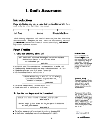 1. God’s Assurance

Introduction
If you died today, how sure are you that you have Eternal Life? Put a
mark on the line below that reflects your answer.



 Not Sure                        Maybe                    Absolutely Sure

 There are many people who have attended church for years who are still not
absolutely certain. Being sure you have Eternal Life involves being certain of
your Decision to trust in Jesus Christ as Savior! The following Four Truths
explain this important decision.


Four Truths
1. God, Our Creator, Loves Us!                                                   God’s Love
                                                                                 Love is translated from the
       "For God so loved the world that he gave his one and only Son,            Greek word Agape which
             that whoever believes in him shall not perish                       describes a Love that is Spiritual
                                                                                 more than Emotional. Where as
                but have eternal life.”                                          emotional love is often self-
                                        John 3:16                                centered, Agape Love values the
                                                                                 thing loved, and seeks its best
@   Circle the word that describes God’s attitude toward us. (John 3:16)         no matter the cost to the one
@   Underline the phrase that explains how God demonstrated His Love.            loving it.
@   Underline what we must do to obtain Eternal life.
@   Circle to whom Eternal life is offered to.

              “The thief comes only to steal and kill and destroy;
                I (Jesus) have come that they may have life,                     Spiritual Death
                    and have it to the full.”                                    The penalty for our Sin is Death.
                                                                                 This death is more than just our
                                              John 10:10                         bodies dying; it is spiritual
                                                                                 separation from God. At our
@ Underline why Jesus said He came in John 10:10.                                physical death, this separation
@ Circle what kind of life He wants us to have.                                  becomes eternal.



2. Our Sin Has Separated Us From God!                                            The separation between Sinful
                                                                                 Man and God is so vast that, no
                                                                                 matter how “good” we may be, we
       “for all have sinned and fall short of the glory of God,”                 are powerless to bridge it. Doing
                                                                                 so would be like swimming from
                                      Romans 3:23                                Hawaii to Los Angeles, a
                                                                                 distance of 2000 miles over open
       “For the wages of sin is death, but the gift of God is eternal life       ocean. No matter how good a
                                                                                 swimmer one might be, even the
            in Christ Jesus our Lord.”                                           best will fail!
                                       Romans 6:23

@ Circle how many people have sinned according to Romans 3:23.
@ Underline the result of sin according to Romans 3:23 & 6:23.                              Romans 3:10-20

                                                                                                ©1999
                                                                                      The Discipleship Ministry
                                                      4
 