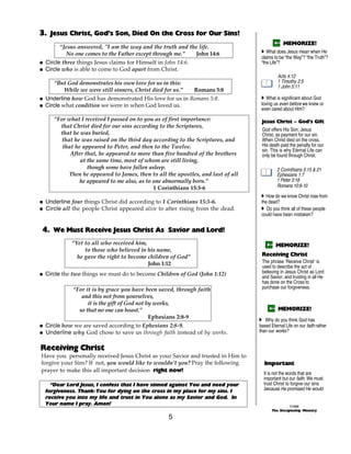 3. Jesus Christ, God’s Son, Died On the Cross for Our Sins!
                                                                                               MEMORIZE!
        “Jesus answered, "I am the way and the truth and the life.
           No one comes to the Father except through me.”    John 14:6             A What does Jesus mean when He
                                                                                   claims to be “the Way”? “the Truth”?
@ Circle three things Jesus claims for Himself in John 14:6.                       “the Life”?
@ Circle who is able to come to God apart from Christ.
                                                                                            Acts 4:12
     “But God demonstrates his own love for us in this:                                     1 Timothy 2:5
                                                                                            1 John 5:11
          While we were still sinners, Christ died for us.” Romans 5:8
@ Underline how God has demonstrated His love for us in Romans 5:8.                A What is significant about God
@ Circle what condition we were in when God loved us.                              loving us even before we knew or
                                                                                   even cared about Him?

     “For what I received I passed on to you as of first importance:               Jesus Christ ~ God’s Gift
       that Christ died for our sins according to the Scriptures,
                                                                                   God offers His Son, Jesus
       that he was buried,                                                         Christ, as payment for our sin.
        that he was raised on the third day according to the Scriptures, and       When Christ died on the cross,
        that he appeared to Peter, and then to the Twelve.                         His death paid the penalty for our
                                                                                   sin. This is why Eternal Life can
           After that, he appeared to more than five hundred of the brothers       only be found through Christ.
               at the same time, most of whom are still living,
                  though some have fallen asleep.                                           2 Corinthians 5:15 & 21
           Then he appeared to James, then to all the apostles, and last of all             Ephesians 1:7
               he appeared to me also, as to one abnormally born.”                          1 Peter 3:18
                                             1 Corinthians 15:3-6                           Romans 10:9-10
                                                                                   A How do we know Christ rose from
@ Underline four things Christ did according to 1 Corinthians 15:3-6.              the dead?
@ Circle all the people Christ appeared alive to after rising from the dead.       A Do you think all of these people
                                                                                   could have been mistaken?


 4. We Must Receive Jesus Christ As Savior and Lord!
            “Yet to all who received him,                                                  MEMORIZE!
                 to those who believed in his name,
              he gave the right to become children of God”                         Receiving Christ
                                          John 1:12                                The phrase ‘Receive Christ’ is
                                                                                   used to describe the act of
@ Circle the two things we must do to become Children of God (John 1:12)           believing in Jesus Christ as Lord
                                                                                   and Savior, and trusting in all He
                                                                                   has done on the Cross to
            “For it is by grace you have been saved, through faith                 purchase our forgiveness.
               and this not from yourselves,
                  it is the gift of God not by works,
              so that no one can boast.”                                                    MEMORIZE!
                                             Ephesians 2:8-9                      A Why do you think God has
@ Circle how we are saved according to Ephesians 2:8-9.                           based Eternal Life on our faith rather
@ Underline why God chose to save us through faith instead of by works.           than our works?


Receiving Christ
Have you personally received Jesus Christ as your Savior and trusted in Him to
forgive your Sins? If not, you would like to wouldn’t you? Pray the following       Important
prayer to make this all important decision right now!                               It is not the words that are
                                                                                    important but our faith. We must
    “Dear Lord Jesus, I confess that I have sinned against You and need your        trust Christ to forgive our sins
  forgiveness. Thank-You for dying on the cross in my place for my sins. I          because He promised He would.
  receive you into my life and trust in You alone as my Savior and God. In
  Your name I pray. Amen!                                                                          ©1999
                                                                                         The Discipleship Ministry

                                                   5
 