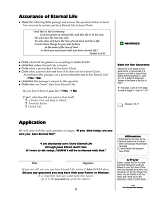 Assurance of Eternal Life
@ Read the following Bible passage and answer the questions below to learn
   how you can be certain you have Eternal Life in Jesus Christ.

            “And this is the testimony:
                  God has given us eternal life, and this life is in his Son.
             He who has the Son has life;
             he who does not have the Son of God does not have life.
             I write these things to you who believe                                       MEMORIZE!
                      in the name of the Son of God
                  so that you may know that you have eternal life.”
                                                               1 John 5:11-13


@ Circle what God has given to us according to 1 John 5:11-13.
@ Underline where Eternal Life is found.                                           Basis for Our Assurance
@ Circle what a person has if he has Jesus Christ.                                 Eternal Life is not based on how
@ Circle what a person does not have if he does not have Jesus Christ.             good we are, or how we feel. It is
                                                                                   based on our faith in Jesus Christ.
   According to this passage, can a person know for sure he has Eternal Life?      Notice that the teaching in 1 John
       + Yes + No                                                                  5:11-13 is written to those who
@ Underline this passage’s answer to this question.                                “believe in the Name of the Son of
                                                                                   God”!
@ Circle who can ‘know’ they have Eternal Life.
                                                                                   A How does 1 John 5:14-15 relate
   Do you have Christ in your life? + Yes + No                                     to what is taught in 1 John 5:11-13?

   If ‘yes’, what else did you receive from God?
      + a Perfect Face and Body to Match.
      + Financial Riches                                                                   Romans 1:16-17
      + Eternal Life




Application
We will close with the same question we began. “If you died today, are you
sure you have Eternal life?”
                                                                                           Affirmation
                                                                                   1.Christ died on the cross for me.
                                                                                   2.God will receive me in heaven
                  “I am absolutely sure I have Eternal Life                          when I die because He promised
                      through Jesus Christ, God’s Son.                               He would.
                                                                                   3. I have Eternal Life because I
      If I were to die today, I KNOW I will be in Heaven with God.”                  have Christ!


_____________________                    _____________________________                        A Prayer
        Date                                        Signature                      Father, I praise You for You have
                                                                                   promised Eternal Life to all who
                                                                                   believe in your Son Jesus Christ.
  (If you are still not sure you have Eternal Life, review 1 John 5:11-13 above.   And Your promises are sure for You
   Discuss any questions you may have with your Pastor or Minister.                cannot lie, nor do You change Your
                                                                                   mind. You are Faithful in all Your
                  It is important that you understand this Lesson                  ways, and I thank you for the
                     for it is the foundation of all the others!)                  assurance I have in Christ! Amen

                                                                                                   ©1999
                                                                                         The Discipleship Ministry
                                                   6
 