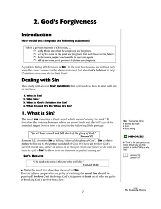 2. God’s Forgiveness

Introduction
How would you complete the following statement?

   When a person becomes a Christian, ...
        + only those sins that he confesses are forgiven.
        + all of his sins in the past are forgiven, but not those in the future.
        + he becomes perfect and unable to ever sin again.
        + all of our sins past, present & future are forgiven.

A problem facing all Christians is Sin. In the next two lessons, we will not only
learn the correct answer to the above statement, but also God’s Solution to help
Christians overcome sin in their lives!

Dealing with Sin
This study will answer four questions that will teach us how to deal with sin
in our lives:

 1. What is Sin?
 2. Who Sins?
 3. What is God’s Solution for Sin?
 4. What Should We Do When We Sin?


1. What is Sin?
The word sin translates a Greek word which means“missing the mark”. It
                                                                                    Sin ‘ hamartia (Grk)
describes the distance between where an arrow lands and the bull’s eye of the       A to miss the mark
intended target. Notice how it is used in the following Bible passage.              A to err
                                                                                    A to do wrong

        “for all have sinned and fall short of the glory of God,”
                                                    Romans 3:23                          MEMORIZE!
Romans 3:23 describes Sin as falling “short of the glory of God”. Sin is Man’s
                                                                                    A Think of the best person you
failure to live up to the perfect standard of God. We have all broken God’s         know. Would you say that
perfect moral law, either in action or in thought. Even our failure to do what we   person is perfect? Why or why
know is right is Sin! So there is no one innocent or perfect among us!              not?

 Sin’s Results                                                                             James 2:10
                                                                                           James 4:17
         “The soul who sins is the one who will die.”
                                                     Ezekiel 18:20

@ Circle the word that describes the result of Sin.
Do you believe people who are guilty of violating the moral law should be
punished? So does God! Sin brings God’s Judgment of death on all who are guilty
of breaking God’s perfect moral law.


                                                                                                ©1999
                                                                                      The Discipleship Ministry
                                                    7
 