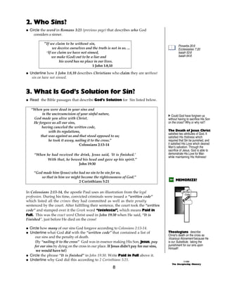 2. Who Sins?
@ Circle the word in Romans 3:23 (previous page) that describes who God
    considers a sinner.

            “If we claim to be without sin,
                                                                                                  Proverbs 20:9
                 we deceive ourselves and the truth is not in us. ...                             Ecclesiastes 7:20
             “If we claim we have not sinned,                                                     Isaiah 53:6
                 we make (God) out to be a liar and                                               Isaiah 64:6
                     his word has no place in our lives.
                                          1 John 1:8,10

@ Underline how 1 John 1:8,10 describes Christians who claim they are without
   sin or have not sinned.



3. What Is God’s Solution for Sin?
@ Read the Bible passages that describe God’s Solution for Sin listed below.

   “When you were dead in your sins and
         in the uncircumcision of your sinful nature,                                     A Could God have forgiven us
    God made you alive with Christ.                                                       without having to sacrifice His Son
    He forgave us all our sins,                                                           on the cross? Why or why not?
         having canceled the written code,
              with its regulations,                                                       The Death of Jesus Christ
                                                                                          satisfied two attributes of God. It
        that was against us and that stood opposed to us;                                 satisfied His Holiness which
              he took it away, nailing it to the cross.”                                  required that Sin be punished, and
                                  Colossians 2:13-14                                      it satisfied His Love which desired
                                                                                          Man’s salvation. Through the
                                                                                          sacrifice of Jesus. God is able to
     “When he had received the drink, Jesus said, ‘It is finished.’                       demonstrate His Love for Man
                                                                                          while maintaining His Holiness!
           With that, he bowed his head and gave up his spirit.”
                              John 19:30

     “God made him (Jesus) who had no sin to be sin for us,
         so that in him we might become the righteousness of God.”
                               2 Corinthians 5:21                                               MEMORIZE!


In Colossians 2:13-14, the apostle Paul uses an illustration from the legal                            Diploma
                                                                                                      Written
                                                                                                       Code
profession. During his time, convicted criminals were issued a “written code”
which listed all the crimes they had committed as well as their penalty
sentenced by the court. After fulfilling their sentence, the court took the “written
code” and stamped over it the Greek word “tetelestai”, which means Paid in
Full. This was the exact word Christ used in John 19:30 when He said, “It is
Finished”, just before He died on the cross!

@ Circle how many of our sins God forgave according to Colossians 2:13-14.
@ Underline what God did with the “written code” that contained a list of                 Theologians describe
                                                                                          Christ’s death on the cross as
     our sins and the penalty of death.                                                   Vicarious Atonement because He
     (By “nailing it to the cross” God was in essence making His Son, Jesus, pay          is our Substitute, taking the
     for our sins by dying on the cross in our place. If Jesus didn’t pay for our sins,   punishment for our sins upon
                                                                                          Himself!
      we would have to!)
@ Circle the phrase “It is finished” in John 19:30. Write Paid in Full above it.
@ Underline why God did this according to 2 Corinthians 5:21.                                          ©1999
                                                                                             The Discipleship Ministry
                                                         8
 