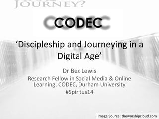 ‘Discipleship and Journeying in a 
Digital Age’ 
Dr Bex Lewis 
Research Fellow in Social Media & Online 
Learning, CODEC, Durham University 
#Spiritus14 
Image Source: theworshipcloud.com 
 