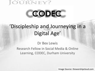 ‘Discipleship and Journeying in a
Digital Age’
Dr Bex Lewis
Research Fellow in Social Media & Online
Learning, CODEC, Durham University
Image Source: theworshipcloud.com
 