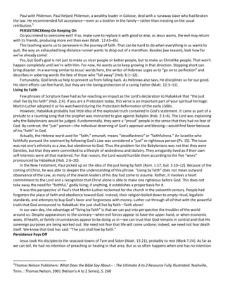 Paul with Philemon. Paul helped Philemon, a wealthy leader in Colosse, deal with a runaway slave who had broken
the law. He recommended full acceptance—even as a brother in the family—rather than insisting on the usual
retribution.3
PERSISTENCEKeep On Keeping On
Do you intend to overcome evil? If so, make sure to replace it with good or else, as Jesus warns, the evil may return
with its friends, producing more evil than ever (Matt. 12:43–45).
This teaching warns us to persevere in the journey of faith. That can be hard to do when everything in us wants to
quit, the way an exhausted long-distance runner wants to drop out of a marathon. Besides (we reason), look how far
we’ve already come!
Yes, but God’s goal is not just to make us nicer people or better people, but to make us Christlike people. That won’t
happen completely until we’re with Him. For now, He wants us to keep growing in that direction. Stopping short can
bring disaster. In a warning similar to Jesus’ words here, the writer of Hebrews urges us to “go on to perfection” and
describes in sobering words the fate of those who “fall away” (Heb. 6:1–12).
Fortunately, God lends us help to prevent us from falling back. As Hebrews also says, He disciplines us for our good.
His stern efforts can feel harsh, but they are the loving protection of a caring Father (Matt. 12:3–11).
Living by Faith
Few phrases of Scripture have had as far-reaching an impact as the Lord’s declaration to Habakkuk that “the just
shall live by his faith” (Hab. 2:4). If you are a Protestant today, this verse is an important part of your spiritual heritage:
Martin Luther adopted it as his watchword during the Protestant Reformation of the early 1500s.
However, Habakkuk probably had little idea of the explosive truth contained in God’s statement. It came as part of a
prelude to a taunting song that the prophet was instructed to give against Babylon (Hab. 2:1–6). The Lord was explaining
why the Babylonians would be judged. Fundamentally, they were a “proud” people in the sense that they had no fear of
God. By contrast, the “just” person—the individual deserving of God’s approval and blessing—would find favor because
of his “faith” in God.
Actually, the Hebrew word used for “faith,” emunah, means “steadfastness” or “faithfulness.” An Israelite who
faithfully pursued the covenant by following God’s Law was considered a “just” or righteous person (Ps. 15). The issue
was not one’s ethnicity as a Jew, but obedience to God. Thus the problem for the Babylonians was not that they were
Gentiles, but that they were committed to a lifestyle of wickedness and idolatry. They arrogantly lived as if their own
self-interests were all that mattered. For that reason, the Lord would humble them according to the five “woes”
pronounced by Habakkuk (Hab. 2:6–20).
In the New Testament, Paul picked up on the idea of the just living by faith (Rom. 1:17; Gal. 3:10–12). Because of the
coming of Christ, he was able to deepen the understanding of this phrase. “Living by faith” does not mean outward
observance of the Law, as many of the Jewish leaders of his day had come to assume. Rather, it involves a heart
commitment to the Lord and a recognition that Christ alone is able to make one righteous before God. This does not
take away the need for “faithful,” godly living; if anything, it establishes a proper basis for it.
It was this perspective of Paul’s that Martin Luther reclaimed for the church in the sixteenth century. People had
forgotten the place of faith and obedience toward God. Instead, their religion boiled down to empty ritual, legalistic
standards, and attempts to buy God’s favor and forgiveness with money. Luther cut through all of that with the powerful
truth that God announced to Habakkuk: the just shall live by faith—faith alone!
In our own day, the advantage of “living by faith” is that we can put into perspective the troubles of the world
around us. Despite appearances to the contrary—when evil forces appear to have the upper hand, or when economic
woes, ill health, or family circumstances appear to be doing us in—we can trust that God remains in control and that His
sovereign purposes are being worked out. We need not fear that life will come undone; indeed, we need not fear death
itself. We know that God has said: “The just shall live by faith.”
Persistence Pays Off
Jesus took His disciples to the seacoast towns of Tyre and Sidon (Matt. 15:21), probably to rest (Mark 7:24). As far as
we can tell, He had no intention of preaching or healing in that area. But as so often happens when one has no intention

3

Thomas Nelson Publishers: What Does the Bible Say About-- : The Ultimate A to Z Resource Fully Illustrated. Nashville,
Tenn. : Thomas Nelson, 2001 (Nelson's A to Z Series), S. 260

 