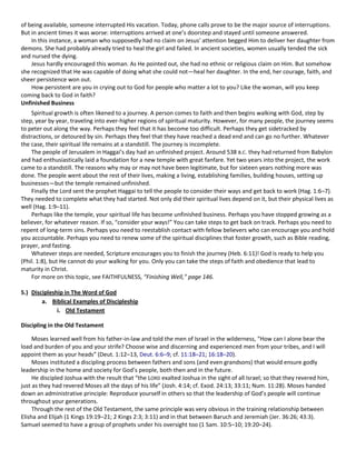 of being available, someone interrupted His vacation. Today, phone calls prove to be the major source of interruptions.
But in ancient times it was worse: interruptions arrived at one’s doorstep and stayed until someone answered.
In this instance, a woman who supposedly had no claim on Jesus’ attention begged Him to deliver her daughter from
demons. She had probably already tried to heal the girl and failed. In ancient societies, women usually tended the sick
and nursed the dying.
Jesus hardly encouraged this woman. As He pointed out, she had no ethnic or religious claim on Him. But somehow
she recognized that He was capable of doing what she could not—heal her daughter. In the end, her courage, faith, and
sheer persistence won out.
How persistent are you in crying out to God for people who matter a lot to you? Like the woman, will you keep
coming back to God in faith?
Unfinished Business
Spiritual growth is often likened to a journey. A person comes to faith and then begins walking with God, step by
step, year by year, traveling into ever-higher regions of spiritual maturity. However, for many people, the journey seems
to peter out along the way. Perhaps they feel that it has become too difficult. Perhaps they get sidetracked by
distractions, or detoured by sin. Perhaps they feel that they have reached a dead end and can go no further. Whatever
the case, their spiritual life remains at a standstill. The journey is incomplete.
The people of Jerusalem in Haggai’s day had an unfinished project. Around 538 B.C. they had returned from Babylon
and had enthusiastically laid a foundation for a new temple with great fanfare. Yet two years into the project, the work
came to a standstill. The reasons why may or may not have been legitimate, but for sixteen years nothing more was
done. The people went about the rest of their lives, making a living, establishing families, building houses, setting up
businesses—but the temple remained unfinished.
Finally the Lord sent the prophet Haggai to tell the people to consider their ways and get back to work (Hag. 1:6–7).
They needed to complete what they had started. Not only did their spiritual lives depend on it, but their physical lives as
well (Hag. 1:9–11).
Perhaps like the temple, your spiritual life has become unfinished business. Perhaps you have stopped growing as a
believer, for whatever reason. If so, “consider your ways!” You can take steps to get back on track. Perhaps you need to
repent of long-term sins. Perhaps you need to reestablish contact with fellow believers who can encourage you and hold
you accountable. Perhaps you need to renew some of the spiritual disciplines that foster growth, such as Bible reading,
prayer, and fasting.
Whatever steps are needed, Scripture encourages you to finish the journey (Heb. 6:11)! God is ready to help you
(Phil. 1:8), but He cannot do your walking for you. Only you can take the steps of faith and obedience that lead to
maturity in Christ.
For more on this topic, see FAITHFULNESS, “Finishing Well,” page 146.
5.) Discipleship in The Word of God
a. Biblical Examples of Discipleship
i. Old Testament
Discipling in the Old Testament
Moses learned well from his father-in-law and told the men of Israel in the wilderness, “How can I alone bear the
load and burden of you and your strife? Choose wise and discerning and experienced men from your tribes, and I will
appoint them as your heads” (Deut. 1:12–13, Deut. 6:6–9; cf. 11:18–21; 16:18–20).
Moses instituted a discipling process between fathers and sons (and even grandsons) that would ensure godly
leadership in the home and society for God’s people, both then and in the future.
He discipled Joshua with the result that “the LORD exalted Joshua in the sight of all Israel; so that they revered him,
just as they had revered Moses all the days of his life” (Josh. 4:14; cf. Exod. 24:13; 33:11; Num. 11:28). Moses handed
down an administrative principle: Reproduce yourself in others so that the leadership of God’s people will continue
throughout your generations.
Through the rest of the Old Testament, the same principle was very obvious in the training relationship between
Elisha and Elijah (1 Kings 19:19–21; 2 Kings 2:3; 3:11) and in that between Baruch and Jeremiah (Jer. 36:26; 43:3).
Samuel seemed to have a group of prophets under his oversight too (1 Sam. 10:5–10; 19:20–24).

 