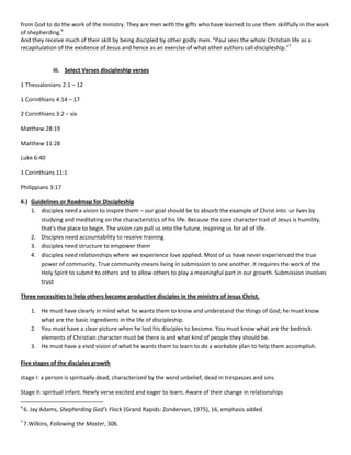 from God to do the work of the ministry. They are men with the gifts who have learned to use them skillfully in the work
of shepherding.6
And they receive much of their skill by being discipled by other godly men. “Paul sees the whole Christian life as a
recapitulation of the existence of Jesus and hence as an exercise of what other authors call discipleship.”7

iii. Select Verses discipleship verses
1 Thessalonians 2:1 – 12
1 Corinthians 4:14 – 17
2 Corinthians 3:2 – six
Matthew 28:19
Matthew 11:28
Luke 6:40
1 Corinthians 11:1
Philippians 3:17
6.) Guidelines or Roadmap for Discipleship
1. disciples need a vision to inspire them – our goal should be to absorb the example of Christ into ur lives by
studying and meditating on the characteristics of his life. Because the core character trait of Jesus is humility,
that's the place to begin. The vision can pull us into the future, inspiring us for all of life.
2. Disciples need accountability to receive training
3. disciples need structure to empower them
4. disciples need relationships where we experience love applied. Most of us have never experienced the true
power of community. True community means living in submission to one another. It requires the work of the
Holy Spirit to submit to others and to allow others to play a meaningful part in our growth. Submission involves
trust
Three necessities to help others become productive disciples in the ministry of Jesus Christ.
1. He must have clearly in mind what he wants them to know and understand the things of God; he must know
what are the basic ingredients in the life of discipleship.
2. You must have a clear picture when he lost his disciples to become. You must know what are the bedrock
elements of Christian character must be there is and what kind of people they should be.
3. He must have a vivid vision of what he wants them to learn to do a workable plan to help them accomplish.
Five stages of the disciples growth
stage I: a person is spiritually dead, characterized by the word unbelief, dead in trespasses and sins.
Stage II: spiritual infant. Newly verse excited and eager to learn. Aware of their change in relationships
6

6. Jay Adams, Shepherding God’s Flock (Grand Rapids: Zondervan, 1975), 16, emphasis added.

7

7.Wilkins, Following the Master, 306.

 