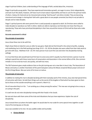 stage III spiritual children, basic understanding of the language of faith, excited about the, innocence.
Stage IV spiritually young adults. They have experienced tremendous growth, are eager to serve, think independently,
and look much like adults, however, still have much to learn about responsibility and how to care for the spiritual needs
of others. Zealous for God and can be characterized as being "God focused" and others minded. They are becoming
intentional and strategic in sharing their faith with a great desire to see people converted, but they're not yet able to
disciple and to make disciples.
Stage V: spiritual parents who were parents here is used purposely as opposed to adult. As Christians were called to
make disciples to reproduce our faith in others. Adults are able to reproduce, but that does not mean that they are
reproducing. Those who have prioritized discipleship in their lives around the mission of Christ will be those who make
disciples.
Accurate assessment is critical
The principle of association
Jesus chose these men to be with him.
Elijah chose Elisha to help him carry on after he was gone. Elijah did not find himself in the school of profits, studying
and meditating, but in the field working (one Kings 19:15 – 16, 19) the disciples also were called from their daily work to
go to be with Jesus. Matthew 4:18 – 22; 9:9. Every person must count the cost and enter into discipleship training
willingly
it is true that those who would lead must first learn to serve area and it's equally true that trainmen a person must be
willing to spend time with those many hours of conversation and Association in the normal affairs of life. One common
mistake is to try to do too much, too quickly, and with too many.
The Old Testament gives ample evidence that on-the-job training was not a new idea in Jesus's day. The Association of
Moses and Joshua is another illustration of this point God given Joshua the Moses answered Moses prayer and one of
the first things Moses. Was put some of his honor on Joshua.
The principle of instruction
in addition to making this man is disciples by being with them everyday work of the ministry, Jesus also had special times
of instruction with them. He told them things such as the secret of the kingdom of God which has been given to them
but to those on the outside everything is set in parent's. Mark 4:11
the all new what they're in for. “I am sending you a sheep among the wolves.” The new was not going to be as easy as
an outing in the park.
It is well men do not enter discipleship training with their heads in the clouds.
Be real and share with them some of the trials and tribulations that you have experience. Explain the cost of
discipleship.
Jesus trained them out where the battle raged. He would take his man aside for some special times together as well
most of his training was on the job.
Jesus was available to his men. He was audible visible and touchable.
a. Christs Method

 