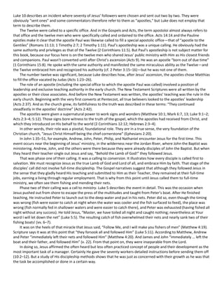 Luke 10 describes an incident where seventy of Jesus’ followers were chosen and sent out two by two. They were
obviously “sent ones” and some commentators therefore refer to them as “apostles,” but Luke does not employ that
term to describe them.
The Twelve were called to a specific office. And in the Gospels and Acts, the term apostoloi almost always refers to
that office and the twelve men who were specifically called and ordained to the office. Acts 14:14 and the Pauline
epistles make it clear that the apostle Paul was likewise called to fill a special apostolic office—that of “apostle to the
Gentiles” (Romans 11:13; 1 Timothy 2:7; 2 Timothy 1:11). Paul’s apostleship was a unique calling. He obviously had the
same authority and privileges as that of the Twelve (2 Corinthians 11:5). But Paul’s apostleship is not subject matter for
this book, because our focus here is on the twelve men who shared Jesus’ public ministry with Him as His closest friends
and companions. Paul wasn’t converted until after Christ’s ascension (Acts 9). He was an apostle “born out of due time”
(1 Corinthians 15:8). He spoke with the same authority and manifested the same miraculous ability as the Twelve—and
the Twelve embraced him and recognized his authority (cf. 2 Peter 3:15–16)—but he was not one of them.
The number twelve was significant, because Luke describes how, after Jesus’ ascension, the apostles chose Matthias
to fill the office vacated by Judas (Acts 1:23–26).
The role of an apostle (including the special office to which the apostle Paul was called) involved a position of
leadership and exclusive teaching authority in the early church. The New Testament Scriptures were all written by the
apostles or their close associates. And before the New Testament was written, the apostles’ teaching was the rule in the
early church. Beginning with the very first converts at Pentecost, all true believers looked to the apostles’ leadership
(Acts 2:37). And as the church grew, its faithfulness to the truth was described in these terms: “They continued
steadfastly in the apostles’ doctrine” (Acts 2:42).
The apostles were given a supernatural power to work signs and wonders (Matthew 10:1; Mark 6:7, 13; Luke 9:1–2;
Acts 2:3–4; 5:12). Those signs bore witness to the truth of the gospel, which the apostles had received from Christ, and
which they introduced on His behalf to the world (2 Corinthians 12:12; Hebrews 2:3–4).
In other words, their role was a pivotal, foundational role. They are in a true sense, the very foundation of the
Christian church, “Jesus Christ Himself being the chief cornerstone” (Ephesians 2:20).
In John 1:35–51, for example, Andrew, John, Peter, Philip, and Nathaniel encounter Jesus for the first time. This
event occurs near the beginning of Jesus’ ministry, in the wilderness near the Jordan River, where John the Baptist was
ministering. Andrew, John, and the others were there because they were already disciples of John the Baptist. But when
they heard their teacher single out Jesus and say, “Behold the Lamb of God!” they followed Jesus.
That was phase one of their calling. It was a calling to conversion. It illustrates how every disciple is called first to
salvation. We must recognize Jesus as the true Lamb of God and Lord of all, and embrace Him by faith. That stage of the
disciples’ call did not involve full-time discipleship. The Gospel narratives suggest that although they followed Jesus in
the sense that they gladly heard His teaching and submitted to Him as their Teacher, they remained at their full-time
jobs, earning a living through regular employment. That is why from this point until Jesus called them to full-time
ministry, we often see them fishing and mending their nets.
Phase two of their calling was a call to ministry. Luke 5 describes the event in detail. This was the occasion when
Jesus pushed out from shore to escape the press of the multitudes and taught from Peter’s boat. After He finished
teaching, He instructed Peter to launch out to the deep water and put in his nets. Peter did so, even though the timing
was wrong (fish were easier to catch at night when the water was cooler and the fish surfaced to feed), the place was
wrong (fish normally fed in shallower waters and were easier to catch there), and Peter was exhausted (having fished all
night without any success). He told Jesus, “Master, we have toiled all night and caught nothing; nevertheless at Your
word I will let down the net” (Luke 5:5). The resulting catch of fish overwhelmed their nets and nearly sank two of their
fishing boats! (vv. 6–7).
It was on the heels of that miracle that Jesus said, “Follow Me, and I will make you fishers of men” (Matthew 4:19).
Scripture says it was at this point that “they forsook all and followed Him” (Luke 5:11). According to Matthew, Andrew
and Peter “immediately left their nets and followed Him” (Matthew 4:20). And James and John “immediately … left the
boat and their father, and followed Him” (v. 22). From that point on, they were inseparable from the Lord.
In doing so, Jesus affirmed the often heard but less often practiced concept of people and their development as the
most important task of a manager. Certainly He gave the seventy workers detailed instructions before sending them off
(10:2–12). But a study of His discipleship methods shows that he was just as concerned with their growth as he was that
the task be accomplished or done in a certain way.

 