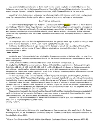 Jesus accomplished the work He came to do. He hardly needed seventy neophytes to help Him! But He was clear
that people matter, and that His disciples would grow only if they held real responsibility and authority. No wonder the
seventy returned “with joy,” excited by their experiences (Luke 10:17). They would never be the same again.
Jesus, the greatest disciple-maker, utilized four reproducible principles in His ministry, which remain equally relevant
today. They are prayerful meditation, careful selection, purposeful association, and powerful proclamation.
CHRIST’S METHOD FOR DISCIPLING
The best method for discipling others is that of the Master discipler. Faithful pastors should look to Him to discover
a methodology. When they do so, they will discover four key principles followed by Jesus; principles that when applied,
will revolutionize their making of disciples. The most succinct expression of those principles is in Mark 3:13–15, “And he
went up to the mountain and summoned those whom He Himself wanted, and they came to Him. And He appointed
twelve, that they might be with Him, and that He might send them out to preach, and to have authority to cast out the
demons.”
Prayerful Meditation
The first principle Jesus used was that of prayerful meditation. He spent the whole night in prayer to God. And when
day came, He called His disciples to Him.”....Mark records explicitly that Jesus did pray!
And if Jesus Christ Himself spent all night in prayer for His disciples, how much more should church leaders? Paul
commands us to pray without ceasing (1 Thess. 5: 17), and selecting those for discipleship certainly deserves this
unceasing attitude of prayer.
Careful Selection
Historically, Jesus Christ commanded men to follow Him. The pastor committed to discipling others can have three
distinct assurances in implementing this process. First, he has the assurance that Christ has commanded those whom He
wants for discipleship.
Second, those whom Christ summons will be “those whom He Himself” wants (Mark 3:13).
It is only by the will of God that anyone becomes a disciple of Christ and that anyone receives discipleship training in
Christ (John 1:12–13; 3:6; 6:44, 63, 65, 70; 8:36; 10:3–4, 16; 15:5, 16; 1 John 4: 19). Subject to that same sovereignty,
spiritual leaders should carefully select and disciple those to whom God chooses to impart eternal life. Just as the
apostles led the congregation in selecting servants in Acts 6:1–6, so leaders today must carefully select others to nurture
and teach for service in the body of Christ (Eph. 4:11–16).
The third assurance a pastor can have in careful selection of prospective disciples is in Mark’s phrase, “and they
came to Him” (Mark 3:13). These will be willing to take up their cross daily (Luke 9:23)12 and will evidence their readiness
for discipleship. However, a word of caution is in order. Eims has warned, “Whoever is thinking about or is now involved
in a ministry of making disciples … should think soberly about this matter of selection. It is much easier to ask a man to
come with you than to ask him to leave if you learn, much to your chagrin and sorrow, that you have chosen the wrong
man.”13 The chooser must, therefore, be sober and vigilant in his choice. Church leaders must not forget that men, not
programs, are the method of Jesus. Eims has cautioned,
“I have watched men catch the vision of reaching the world for Christ. I have caught this vision, and have dedicated
my life to this grand and glorious aim. But I have seen some men become so goal-oriented that to achieve their goals
they roughly shoulder their way past people who need help and encouragement”.
People are the raw material of heaven. If we become enamored with projects, goals, and achievements, and never
lend a hand to people along the way; and if we say,
Similarly, Hull says,

12

12. For an in-depth analysis of this and other crucial passages in these contexts, see John MacArthur, Jr., The Gospel
According to Jesus, rev. ed. (Grand Rapids: Zondervan, 1994); also MacArthur, Faith Works: The Gospel According to the
Apostles (Dallas: Word, 1993).
13

13.Leroy Eims, The Lost Art of Disciple Making (Grand Rapids: Zondervan, Colorado Springs: Navpress, 1978), 29.

 