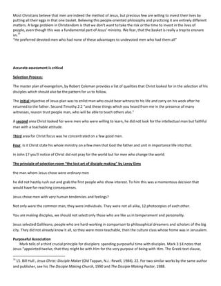 Most Christians believe that men are indeed the method of Jesus, but precious few are willing to invest their lives by
putting all their eggs in that one basket. Believing this people-oriented philosophy and practicing it are entirely different
matters. A large problem in Christendom is that we don’t want to take the risk or the time to invest in the lives of
people, even though this was a fundamental part of Jesus’ ministry. We fear, that the basket is really a trap to ensnare
us.15
“He preferred devoted men who had none of these advantages to undevoted men who had them all”

Accurate assessment is critical
Selection Process:
The master plan of evangelism, by Robert Coleman provides a list of qualities that Christ looked for in the selection of his
disciples which should also be the pattern for us to follow.
The initial objective of Jesus plan was to enlist man who could bear witness to his life and carry on his work after he
returned to the father. Second Timothy 2:2 "and these things which you heard from me in the presence of many
witnesses, reason trust people man, who will be able to teach others also."
A second area Christ looked for were men who were willing to learn, he did not look for the intellectual man but faithful
man with a teachable attitude.
Third area for Christ focus was he concentrated on a few good men.
Four. Is it Christ state his whole ministry on a few men that God the father and unit in importance life into that.
In John 17 you'll notice of Christ did not pray for the world but for men who change the world.
The principle of selection room “the lost art of disciple making" by Leroy Eims
the man whom Jesus chose were ordinary men
he did not hastily rush out and grab the first people who show interest. To him this was a momentous decision that
would have far-reaching consequenses.
Jesus chose men with very human tendencies and feelings?
Not only were the common man, they were individuals. They were not all alike, 12 photocopies of each other.
You are making disciples, we should not select only those who are like us in temperament and personality.
Jesus selected Gallileans; people who are hard-working in comparison to philosophical dreamers and scholars of the big
city. They did not already know it all, so they were more teachable, then the culture class whose home was in Jerusalem.
Purposeful Association
Mark tells of a third crucial principle for disciplers: spending purposeful time with disciples. Mark 3:14 notes that
Jesus “appointed twelve, that they might be with Him for the very purpose of being with Him. The Greek text clause,
15

15. Bill Hull , Jesus Christ: Disciple Maker (Old Tappan, N.J.: Revell, 1984), 22. For two similar works by the same author
and publisher, see his The Disciple Making Church, 1990 and The Disciple Making Pastor, 1988.

 