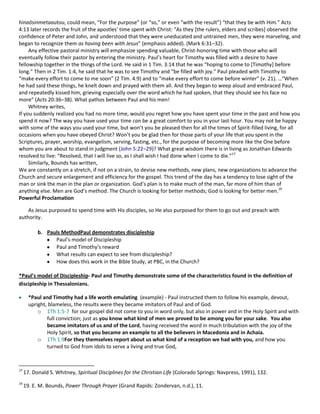 hinaōsinmetaautou, could mean, “For the purpose” (or “so,” or even “with the result”) “that they be with Him.” Acts
4:13 later records the fruit of the apostles’ time spent with Christ: “As they *the rulers, elders and scribes+ observed the
confidence of Peter and John, and understood that they were uneducated and untrained men, they were marveling, and
began to recognize them as having been with Jesus” (emphasis added). (Mark 6:31–32).
Any effective pastoral ministry will emphasize spending valuable, Christ-honoring time with those who will
eventually follow their pastor by entering the ministry. Paul’s heart for Timothy was filled with a desire to have
fellowship together in the things of the Lord. He said in 1 Tim. 3:14 that he was “hoping to come to *Timothy+ before
long.” Then in 2 Tim. 1:4, he said that he was to see Timothy and “be filled with joy.” Paul pleaded with Timothy to
“make every effort to come to me soon” (2 Tim. 4:9) and to “make every effort to come before winter” (v. 21). …“When
he had said these things, he knelt down and prayed with them all. And they began to weep aloud and embraced Paul,
and repeatedly kissed him, grieving especially over the word which he had spoken, that they should see his face no
more” (Acts 20:36–38). What pathos between Paul and his men!
Whitney writes,
If you suddenly realized you had no more time, would you regret how you have spent your time in the past and how you
spend it now? The way you have used your time can be a great comfort to you in your last hour. You may not be happy
with some of the ways you used your time, but won’t you be pleased then for all the times of Spirit-filled living, for all
occasions when you have obeyed Christ? Won’t you be glad then for those parts of your life that you spent in the
Scriptures, prayer, worship, evangelism, serving, fasting, etc., for the purpose of becoming more like the One before
whom you are about to stand in judgment (John 5:22–29)? What great wisdom there is in living as Jonathan Edwards
resolved to live: “Resolved, that I will live so, as I shall wish I had done when I come to die.”17
Similarly, Bounds has written,
We are constantly on a stretch, if not on a strain, to devise new methods, new plans, new organizations to advance the
Church and secure enlargement and efficiency for the gospel. This trend of the day has a tendency to lose sight of the
man or sink the man in the plan or organization. God’s plan is to make much of the man, far more of him than of
anything else. Men are God’s method. The Church is looking for better methods; God is looking for better men.19
Powerful Proclamation
As Jesus purposed to spend time with His disciples, so He also purposed for them to go out and preach with
authority.
b. Pauls MethodPaul demonstrates discipleship
Paul’s model of Discipleship
Paul and Timothy’s reward
What results can expect to see from discipleship?
How does this work in the Bible Study, at PBC, in the Church?
*Paul’s model of Discipleship- Paul and Timothy demonstrate some of the characteristics found in the definition of
discipleship in Thessalonians.
*Paul and Timothy had a life worth emulating (example) - Paul instructed them to follow his example, devout,
upright, blameless, the results were they became imitators of Paul and of God.
o 1Th 1:5-7 for our gospel did not come to you in word only, but also in power and in the Holy Spirit and with
full conviction; just as you know what kind of men we proved to be among you for your sake. You also
became imitators of us and of the Lord, having received the word in much tribulation with the joy of the
Holy Spirit, so that you became an example to all the believers in Macedonia and in Achaia.
o 1Th 1:9For they themselves report about us what kind of a reception we had with you, and how you
turned to God from idols to serve a living and true God,

17

17. Donald S. Whitney, Spiritual Disciplines for the Christian Life (Colorado Springs: Navpress, 1991), 132.

19

19. E. M. Bounds, Power Through Prayer (Grand Rapids: Zondervan, n.d.), 11.

 
