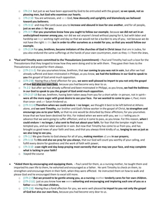 o
o
o
o

o

1Th 2:4 but just as we have been approved by God to be entrusted with the gospel, so we speak, not as
pleasing men, but God who examines our hearts.
1Th 2:10 You are witnesses, and so is God, how devoutly and uprightly and blamelessly we behaved
toward you believers;
1Th 3:12 and may the Lord cause you to increase and abound in love for one another, and for all people,
just as we also do for you;
2Th 3:7-9For you yourselves know how you ought to follow our example, because we did not act in an
undisciplined manner among you, nor did we eat anyone's bread without paying for it, but with labor and
hardship we kept working night and day so that we would not be a burden to any of you; not because we do
not have the right to this,but in order to offer ourselves as a model for you, so that you would follow our
example.
1Th 2:14 For you, brethren, became imitators of the churches of God in Christ Jesus that are in Judea, for
you also endured the same sufferings at the hands of your own countrymen, even as they did from the Jews,

*Paul and Timothy were committed to the Thessalonians (commitment) – Paul and Timothy had such a love for the
Thessalonians that they longed to know how they were doing and to be with them. They gave their lives to the
Thessalonians and prayed for them always.
o (1Th 2:1-2) For you yourselves know, brethren, that our coming to you was not in vain, but after we had
already suffered and been mistreated in Philippi, as you know, we had the boldness in our God to speak to
you the gospel of God amid much opposition.
o (1Th 2:8) Having thus a fond affection for you, we were well-pleased to impart to you not only the gospel
of God but also our own lives, because you had become very dear to us.
o Th 2:2 but after we had already suffered and been mistreated in Philippi, as you know, we had the boldness
in our God to speak to you the gospel of God amid much opposition.
o 1Th 2:17-18 But we, brethren, having been taken away from you for a short while--in person, not in spirit-were all the more eager with great desire to see your face. For we wanted to come to you--I, Paul, more
than once--and yet Satan hindered us.
o (1Th 3:1-6)Therefore when we could endure it no longer, we thought it best to be left behind at Athens
alone, and we sent Timothy, our brother and God's fellow worker in the gospel of Christ, to strengthen and
encourage you as to your faith, so that no one would be disturbed by these afflictions; for you yourselves
know that we have been destined for this. For indeed when we were with you, we kept telling you in
advance that we were going to suffer affliction; and so it came to pass, as you know. For this reason, when I
could endure it no longer, I also sent to find out about your faith, for fear that the tempter might have
tempted you, and our labor would be in vain. But now that Timothy has come to us from you, and has
brought us good news of your faith and love, and that you always think kindly of us, longing to see us just as
we also long to see you,
o 1Th 1:2 We give thanks to God always for all of you, making mention of you in our prayers;
o 2Th 1:11 To this end also we pray for you always, that our God will count you worthy of your calling, and
fulfill every desire for goodness and the work of faith with power,
o 1Th 3:10 aswe night and day keep praying most earnestly that we may see your face, and may complete
what is lacking in your faith?
o Stayed the course

*Aided them by encouraging and equipping them. - Paul cared for them, as a nursing mother, he taught them and
imparted his own life to them, he exhorted and encouraged as a father. He sent Timothy to check on them, to
strengthen and encourage them in their faith, when they were afflicted. He instructed them on how to walk and
please God and he encouraged them to excel still more.
o (1Th 2:7)But we proved to be gentle among you, as a nursing mother tenderly cares for her own children.
o (1Th 2:11) just as you know how we were exhorting and encouraging and imploring each one of you as a
father would his own children,
o (1Th 2:8) Having thus a fond affection for you, we were well-pleased to impart to you not only the gospel
of God but also our own lives, because you had become very dear to us.

 