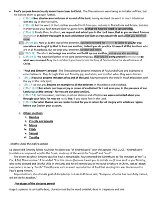 Paul’s purpose to continually move them closer to Christ. The Thessalonians were being an imitators of Paul, but
he wanted them to go even further.
o (1Th 1:6)You also became imitators of us and of the Lord, having received the word in much tribulation
with the joy of the Holy Spirit,
o (1Th 1:8) For the word of the Lord has sounded forth from you, not only in Macedonia and Achaia, but also
in every place your faith toward God has gone forth, so that we have no need to say anything.
o (1Th 4:1) Finally then, brethren, we request and exhort you in the Lord Jesus, that as you received from us
instruction as to how you ought to walk and please God (just as you actually do walk),that you excel still
more.
o (1Th 4:9-10) Now as to the love of the brethren, you have no need for anyone to write to you,for you
yourselves are taught by God to love one another; indeed you do practice it toward all the brethren who
are in all Macedonia. But we urge you, brethren, to excel still more,
o (1Th 5:11) Therefore encourage one another and build up one another, just as you also are doing.
o (2Th 3:4-5) We have confidence in the Lord concerning you, that you are doing and will continue to do
what we command.May the Lord direct your hearts into the love of God and into the steadfastness of
Christ.
o
o
o
o
o
o

*Paul and Timothy’s reward -The Thessalonians became imitators of Paul and of God and examples to
other believers. They brought Paul and Timothy joy, exultation, and comfort when they were distress.
1Th 1:6You also became imitators of us and of the Lord, having received the word in much tribulation with
the joy of the Holy Spirit,
1Th 1:7 so that you became an example to all the believers in Macedonia and in Achaia.
(1Th 2:19-20)For who is our hope or joy or crown of exultation? Is it not even you, in the presence of our
Lord Jesus at His coming? For you are our glory and joy.
(1Th 3:7-8) for this reason, brethren, in all our distress and affliction we were comforted about you
through your faith; for now we really live, if you stand firm in the Lord.
(1Th 3:9)For what thanks can we render to God for you in return for all the joy with which we rejoice
before our God on your account,

c. Others methods
i. Barnbas
ii. Priscilla and Acquila
iii. Moses
iv. Elijah
v. Samuel
vi. Timothy
Timothy Chose the Right Example
So closely did Timothy follow Paul that he alone was “of kindred spirit” with the apostle (Phil. 2:20). “Kindred spirit”
translates a compound word in the Greek, made up of the words for “equal” and “soul.”
The extent to which Timothy was like Paul is remarkable. Paul exhorted the Corinthians to “be imitators of me” (1
Cor. 4:16). Then in verse 17 he added, “For this reason *because I want you to imitate me+ I have sent to you Timothy,
who is my beloved and faithful child in the Lord, and he will remind you of my ways which are in Christ, just as I teach
everywhere in every church.” Timothy was such an exact reproduction of Paul that sending him was tantamount to
Paul’s going himself.
Reproduction is the ultimate goal of discipleship. In Luke 6:40 Jesus said, “Everyone, after he has been fully trained,
will be like his teacher.”
Five stages of the disciples growth
stage I: a person is spiritually dead, characterized by the word unbelief, dead in trespasses and sins.

 