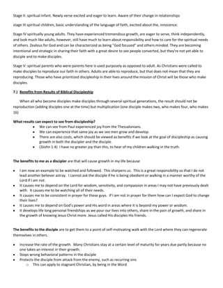 Stage II: spiritual infant. Newly verse excited and eager to learn. Aware of their change in relationships
stage III spiritual children, basic understanding of the language of faith, excited about the, innocence.
Stage IV spiritually young adults. They have experienced tremendous growth, are eager to serve, think independently,
and look much like adults, however, still have much to learn about responsibility and how to care for the spiritual needs
of others. Zealous for God and can be characterized as being "God focused" and others minded. They are becoming
intentional and strategic in sharing their faith with a great desire to see people converted, but they're not yet able to
disciple and to make disciples.
Stage V: spiritual parents who were parents here is used purposely as opposed to adult. As Christians were called to
make disciples to reproduce our faith in others. Adults are able to reproduce, but that does not mean that they are
reproducing. Those who have prioritized discipleship in their lives around the mission of Christ will be those who make
disciples.
7.) Benefits from Results of Biblical Discipleship
When all who become disciples make disciples through several spiritual generations, the result should not be
reproduction (adding disciples one at the time) but multiplication (one disciple makes two, who makes four, who makes
16)
What results can expect to see from discipleship?
We can see from Paul experienced joy from the Thessalonians.
We can experience that same joy as we see men grow and develop.
There are also costs, which should be viewed as benefits if we look at the goal of discipleship as causing
growth in both the discipler and the disciple.
(3John 1:4) I have no greater joy than this, to hear of my children walking in the truth.

The benefits to me as a discipler are that will cause growth in my life because
I am now an example to be watched and followed. This sharpens us. This is a great responsibility so that I do not
lead another believer astray. I cannot ask the disciple if he is being obedient or walking in a manner worthy of the
Lord if I am not.
It causes me to depend on the Lord for wisdom, sensitivity, and compassion in areas I may not have previously dealt
with. It causes me to be watching all of their needs.
It causes me to be consistent in prayer for these guys. If I am not in prayer for them how can I expect God to change
their lives?
It causes me to depend on God’s power and His word in areas where it is beyond my power or wisdom.
It develops life long personal friendships as we pour our lives into others, share in the pain of growth, and share in
the growth of knowing Jesus Christ more. Jesus called His disciples His friends.

The benefits to the disciple are to get them to a point of self-motivating walk with the Lord where they can regenerate
themselves in others.
Increase the rate of the growth. Many Christians stay at a certain level of maturity for years due partly because no
one takes an interest in their growth.
Stops wrong behavioral patterns in the disciple
Protects the disciple from attack from the enemy, such as recurring sins
o This can apply to stagnant Christian, by being in the Word

 