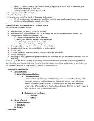 o

(Eph 6:13) Therefore, take up the full armor of God, that you may be able to resist in the evil day, and
having done everything, to stand firm.
o Teaching them to walk consistently with God
Develops close personal friends, life long
Provides the disciple with counsel
Strengthens the men of the church by developing Godly leaders
o (2Ti 2:2) And the things which you have heard from me in the presence of many witnesses, these entrust to
faithful men, who will be able to teach others also.
How does this work in the Bible Study, at PBC, in the Church?
Are you reaching out to your brothers?
Realize that God has called us to love our brothers
Realize that this is something eternal and can be a legacy. I.E. will continue when you are with the Lord.
Finding out how they are doing with the Lord.
o Are they being a spiritual leader in the home?
o Do they love their wife like Christ loves the church?
o Are they rightly representing God at work?
o Are they growing? Do they want to grow?
Challenge and encourage them in their relationship to the Lord.
Show them that you care for them and desire to see them grow
Pray for them.
Pray that God would bring guys into your life that you will have a burden for.
Pray for specific guys.
Younger guys encourage the older guys to meet with you. Be honest that you are not where you want to be and
need help.
(2Th 1:11-12) To this end also we pray for you always, that our God will count you worthy of your calling, and fulfill
every desire for goodness and the work of faith with power, so that the name of our Lord Jesus will be glorified in you,
and you in Him, according to the grace of our God and the Lord Jesus Christ.
8.) Hindurances to Discipleship
a. External Influences
i. Cultural Attitudes and Opinions
1. Consumer mentality
Unfortunately non-discipleship would Christianity dominates much of our thinking of the
contemporary church. In addition to sucking the strength from the church, Christianity
without discipleship causes the church to assimilate itself into the culture. And sadly
whenever the difference between the churches and cultures definition of morality ceases to
exist, the church loses its power and authority.
2. Distractions and interference
a. Electronic
b. hobbies
b. Internal Influences
i. Neglect – Orphans
ii. Immaturity
iii. Unsaved
9.) Conclusion

 