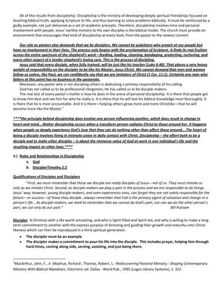 All of this results from discipleship. Discipleship is the ministry of developing deeply spiritual friendships focused on
teaching biblical truth, applying Scripture to life, and thus learning to solve problems biblically. It must be reinforced by a
godly example, not just delivered as a set of academic precepts. Therefore, discipleship involves time and personal
involvement with people. Jesus’ earthly ministry to His own disciples is the biblical model. The church must provide an
environment that encourages that kind of discipleship at every level, from the pastor to the newest convert.
Our role as pastors also demands that we be disciplers. We cannot be pulpiteers who preach at our people but
have no involvement in their lives. The process only begins with the proclamation of Scripture. It finds its real fruition
across the entire spectrum of the shepherd’s work—feeding, leading, cleaning, bandaging, protecting, nurturing, and
every other aspect of a tender shepherd’s loving care. This is the process of discipling.
Jesus said that every disciple, when fully trained, will be just like his teacher (Luke 6:40). That places a very heavy
weight of responsibility on the discipler to be like his Master, Jesus Christ. We cannot demand that men and women
follow us unless, like Paul, we can confidently say that we are imitators of Christ (1 Cor. 11:1). Certainly any man who
falters at this point has no business in the pastorate.
Moreover, any pastor who is not discipling others is abdicating a primary responsibility of his calling.
God has not called us to be professional clergymen; He has called us to be disciple-makers.
The real test of every pastor’s mettle is how he does in the arena of personal discipleship. It is there that people get
to know him best and see him for who he really is. It is there that he will test his biblical knowledge most thoroughly. It
is there that he is most accountable. And it is there—helping others grow more and more Christlike—that he will
become more like the Master.1
****the principle behind discipleship does involve one person influencing another, which does result in change in
heart and mind….Rather discipleship occurs when a transform person radiates Christ to those around her. It happens
when people so deeply experience God's love that they can do nothing other than affect those around….The heart of
being a disciple involves living in intimate union in daily contact with Christ. Discipleship – the effort both to be a
disciple and to make other disciples – is about the immense value of God at work in one individual's life and the
resulting impact on other lives.****
3.) Roles and Relationships in Discipleship
a. God
b. DisciplerTimothy 2:2
Qualifications of Disciples and Disciplers
“First, we must remember that those we disciple are really disciples of Jesus---not of us. They must imitate us
only as we imitate Christ. Second, as disciple-makers we play a part in the process and we are responsible to do things
Jesus’ way; however, young disciple-makers, and even experiences ones, can forget they are not solely responsible for the
failure—or success---of those they disciple…always remember that Fod is the primary agent of salvation and change in a
person’s life….As disciple-makers, we need to remember that we cannot do God’s part, nor can we do the other person’s
part, we can only do our part.”
Bill Putnam
Discipler- A Christian with a life worth emulating, and who is Spirit filled and Spirit led, and who is willing to make a longterm commitment to another with the express purpose of directing and guiding their growth and maturity unto Christlikeness which can then be reproduced in a third spiritual generation.
The discipler must be an example
The discipler makes a commitment to pour his life into the disciple. This includes prayer, helping him through
hard times, coming along side, serving, assisting, and just being there.

1

MacArthur, John, F., Jr ;Mayhue, Richard ; Thomas, Robert, L.: Rediscovering Pastoral Ministry : Shaping Contemporary
Ministry With Biblical Mandates. Electronic ed. Dallas : Word Pub., 1995 (Logos Library Systems), S. 322

 