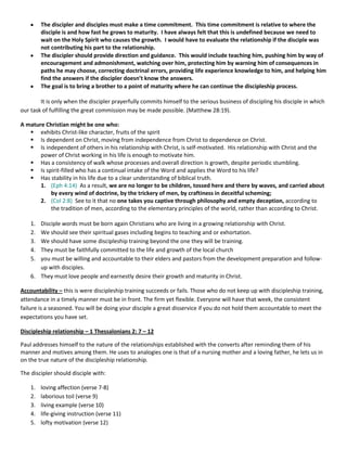 The discipler and disciples must make a time commitment. This time commitment is relative to where the
disciple is and how fast he grows to maturity. I have always felt that this is undefined because we need to
wait on the Holy Spirit who causes the growth. I would have to evaluate the relationship if the disciple was
not contributing his part to the relationship.
The discipler should provide direction and guidance. This would include teaching him, pushing him by way of
encouragement and admonishment, watching over him, protecting him by warning him of consequences in
paths he may choose, correcting doctrinal errors, providing life experience knowledge to him, and helping him
find the answers if the discipler doesn’t know the answers.
The goal is to bring a brother to a point of maturity where he can continue the discipleship process.
It is only when the discipler prayerfully commits himself to the serious business of discipling his disciple in which
our task of fulfilling the great commission may be made possible. (Matthew 28:19).
A mature Christian might be one who:
 exhibits Christ-like character, fruits of the spirit
 Is dependent on Christ, moving from independence from Christ to dependence on Christ.
 Is independent of others in his relationship with Christ, is self-motivated. His relationship with Christ and the
power of Christ working in his life is enough to motivate him.
 Has a consistency of walk whose processes and overall direction is growth, despite periodic stumbling.
 Is spirit-filled who has a continual intake of the Word and applies the Word to his life?
 Has stability in his life due to a clear understanding of biblical truth.
1. (Eph 4:14) As a result, we are no longer to be children, tossed here and there by waves, and carried about
by every wind of doctrine, by the trickery of men, by craftiness in deceitful scheming;
2. (Col 2:8) See to it that no one takes you captive through philosophy and empty deception, according to
the tradition of men, according to the elementary principles of the world, rather than according to Christ.
1.
2.
3.
4.
5.

Disciple words must be born again Christians who are living in a growing relationship with Christ.
We should see their spiritual gases including begins to teaching and or exhortation.
We should have some discipleship training beyond the one they will be training.
They must be faithfully committed to the life and growth of the local church
you must be willing and accountable to their elders and pastors from the development preparation and followup with disciples.
6. They must love people and earnestly desire their growth and maturity in Christ.
Accountability – this is were discipleship training succeeds or fails. Those who do not keep up with discipleship training,
attendance in a timely manner must be in front. The firm yet flexible. Everyone will have that week, the consistent
failure is a seasoned. You will be doing your disciple a great disservice if you do not hold them accountable to meet the
expectations you have set.
Discipleship relationship – 1 Thessalonians 2: 7 – 12
Paul addresses himself to the nature of the relationships established with the converts after reminding them of his
manner and motives among them. He uses to analogies one is that of a nursing mother and a loving father, he lets us in
on the true nature of the discipleship relationship.
The discipler should disciple with:
1.
2.
3.
4.
5.

loving affection (verse 7-8)
laborious toil (verse 9)
living example (verse 10)
life-giving instruction (verse 11)
lofty motivation (verse 12)

 