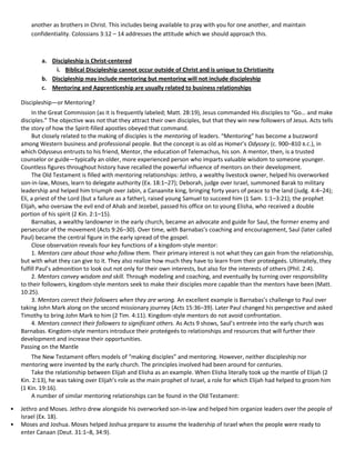 another as brothers in Christ. This includes being available to pray with you for one another, and maintain
confidentiality. Colossians 3:12 – 14 addresses the attitude which we should approach this.

a. Discipleship is Christ-centered
i. Biblical Discipleship cannot occur outside of Christ and is unique to Christianity
b. Discipleship may include mentoring but mentoring will not include discipleship
c. Mentoring and Apprenticeship are usually related to business relationships
Discipleship—or Mentoring?
In the Great Commission (as it is frequently labeled; Matt. 28:19), Jesus commanded His disciples to “Go… and make
disciples.” The objective was not that they attract their own disciples, but that they win new followers of Jesus. Acts tells
the story of how the Spirit-filled apostles obeyed that command.
But closely related to the making of disciples is the mentoring of leaders. “Mentoring” has become a buzzword
among Western business and professional people. But the concept is as old as Homer’s Odyssey (c. 900–810 B.C.), in
which Odysseus entrusts to his friend, Mentor, the education of Telemachus, his son. A mentor, then, is a trusted
counselor or guide—typically an older, more experienced person who imparts valuable wisdom to someone younger.
Countless figures throughout history have recalled the powerful influence of mentors on their development.
The Old Testament is filled with mentoring relationships: Jethro, a wealthy livestock owner, helped his overworked
son-in-law, Moses, learn to delegate authority (Ex. 18:1–27); Deborah, judge over Israel, summoned Barak to military
leadership and helped him triumph over Jabin, a Canaanite king, bringing forty years of peace to the land (Judg. 4:4–24);
Eli, a priest of the Lord (but a failure as a father), raised young Samuel to succeed him (1 Sam. 1:1–3:21); the prophet
Elijah, who oversaw the evil end of Ahab and Jezebel, passed his office on to young Elisha, who received a double
portion of his spirit (2 Kin. 2:1–15).
Barnabas, a wealthy landowner in the early church, became an advocate and guide for Saul, the former enemy and
persecutor of the movement (Acts 9:26–30). Over time, with Barnabas’s coaching and encouragement, Saul (later called
Paul) became the central figure in the early spread of the gospel.
Close observation reveals four key functions of a kingdom-style mentor:
1. Mentors care about those who follow them. Their primary interest is not what they can gain from the relationship,
but with what they can give to it. They also realize how much they have to learn from their proteégeés. Ultimately, they
fulfill Paul’s admonition to look out not only for their own interests, but also for the interests of others (Phil. 2:4).
2. Mentors convey wisdom and skill. Through modeling and coaching, and eventually by turning over responsibility
to their followers, kingdom-style mentors seek to make their disciples more capable than the mentors have been (Matt.
10:25).
3. Mentors correct their followers when they are wrong. An excellent example is Barnabas’s challenge to Paul over
taking John Mark along on the second missionary journey (Acts 15:36–39). Later Paul changed his perspective and asked
Timothy to bring John Mark to him (2 Tim. 4:11). Kingdom-style mentors do not avoid confrontation.
4. Mentors connect their followers to significant others. As Acts 9 shows, Saul’s entreée into the early church was
Barnabas. Kingdom-style mentors introduce their proteégeés to relationships and resources that will further their
development and increase their opportunities.
Passing on the Mantle
The New Testament offers models of “making disciples” and mentoring. However, neither discipleship nor
mentoring were invented by the early church. The principles involved had been around for centuries.
Take the relationship between Elijah and Elisha as an example. When Elisha literally took up the mantle of Elijah (2
Kin. 2:13), he was taking over Elijah’s role as the main prophet of Israel, a role for which Elijah had helped to groom him
(1 Kin. 19:16).
A number of similar mentoring relationships can be found in the Old Testament:
•
•

Jethro and Moses. Jethro drew alongside his overworked son-in-law and helped him organize leaders over the people of
Israel (Ex. 18).
Moses and Joshua. Moses helped Joshua prepare to assume the leadership of Israel when the people were ready to
enter Canaan (Deut. 31:1–8, 34:9).

 
