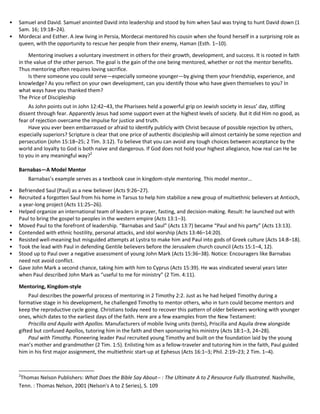•
•

Samuel and David. Samuel anointed David into leadership and stood by him when Saul was trying to hunt David down (1
Sam. 16; 19:18–24).
Mordecai and Esther. A Jew living in Persia, Mordecai mentored his cousin when she found herself in a surprising role as
queen, with the opportunity to rescue her people from their enemy, Haman (Esth. 1–10).
Mentoring involves a voluntary investment in others for their growth, development, and success. It is rooted in faith
in the value of the other person. The goal is the gain of the one being mentored, whether or not the mentor benefits.
Thus mentoring often requires loving sacrifice.
Is there someone you could serve—especially someone younger—by giving them your friendship, experience, and
knowledge? As you reflect on your own development, can you identify those who have given themselves to you? In
what ways have you thanked them?
The Price of Discipleship
As John points out in John 12:42–43, the Pharisees held a powerful grip on Jewish society in Jesus’ day, stifling
dissent through fear. Apparently Jesus had some support even at the highest levels of society. But it did Him no good, as
fear of rejection overcame the impulse for justice and truth.
Have you ever been embarrassed or afraid to identify publicly with Christ because of possible rejection by others,
especially superiors? Scripture is clear that one price of authentic discipleship will almost certainly be some rejection and
persecution (John 15:18–25; 2 Tim. 3:12). To believe that you can avoid any tough choices between acceptance by the
world and loyalty to God is both naive and dangerous. If God does not hold your highest allegiance, how real can He be
to you in any meaningful way?2
Barnabas—A Model Mentor
Barnabas’s example serves as a textbook case in kingdom-style mentoring. This model mentor…

•
•
•
•
•
•
•
•
•

Befriended Saul (Paul) as a new believer (Acts 9:26–27).
Recruited a forgotten Saul from his home in Tarsus to help him stabilize a new group of multiethnic believers at Antioch,
a year-long project (Acts 11:25–26).
Helped organize an international team of leaders in prayer, fasting, and decision-making. Result: he launched out with
Paul to bring the gospel to peoples in the western empire (Acts 13:1–3).
Moved Paul to the forefront of leadership. “Barnabas and Saul” (Acts 13:7) became “Paul and his party” (Acts 13:13).
Contended with ethnic hostility, personal attacks, and idol worship (Acts 13:46–14:20).
Resisted well-meaning but misguided attempts at Lystra to make him and Paul into gods of Greek culture (Acts 14:8–18).
Took the lead with Paul in defending Gentile believers before the Jerusalem church council (Acts 15:1–4, 12).
Stood up to Paul over a negative assessment of young John Mark (Acts 15:36–38). Notice: Encouragers like Barnabas
need not avoid conflict.
Gave John Mark a second chance, taking him with him to Cyprus (Acts 15:39). He was vindicated several years later
when Paul described John Mark as “useful to me for ministry” (2 Tim. 4:11).
Mentoring, Kingdom-style
Paul describes the powerful process of mentoring in 2 Timothy 2:2. Just as he had helped Timothy during a
formative stage in his development, he challenged Timothy to mentor others, who in turn could become mentors and
keep the reproductive cycle going. Christians today need to recover this pattern of older believers working with younger
ones, which dates to the earliest days of the faith. Here are a few examples from the New Testament:
Priscilla and Aquila with Apollos. Manufacturers of mobile living units (tents), Priscilla and Aquila drew alongside
gifted but confused Apollos, tutoring him in the faith and then sponsoring his ministry (Acts 18:1–3, 24–28).
Paul with Timothy. Pioneering leader Paul recruited young Timothy and built on the foundation laid by the young
man’s mother and grandmother (2 Tim. 1:5). Enlisting him as a fellow-traveler and tutoring him in the faith, Paul guided
him in his first major assignment, the multiethnic start-up at Ephesus (Acts 16:1–3; Phil. 2:19–23; 2 Tim. 1–4).

2

Thomas Nelson Publishers: What Does the Bible Say About-- : The Ultimate A to Z Resource Fully Illustrated. Nashville,
Tenn. : Thomas Nelson, 2001 (Nelson's A to Z Series), S. 109

 