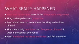 WHAT REALLY HAPPENED…
• Jesus and his disciples were in the village with a big crowd
• They had to go because it was late
• Jesus didn’t want to leave them, but they had to have
dinner!
• There were only two fishes and five pieces of bread! It
wasn’t enough for everyone!

• Jesus multiplied the bread and fishes and fed everyone

 