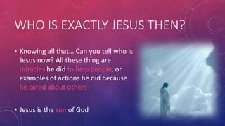 WHO IS EXACTLY JESUS THEN?
• Knowing all that… Can you tell who is
Jesus now? All these thing are
miracles he did to help people, or
examples of actions he did because
he cared about others
• Jesus is the son of God

 