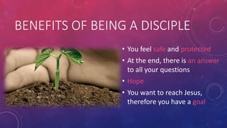 BENEFITS OF BEING A DISCIPLE
• You feel safe and protected

• At the end, there is an answer
to all your questions
• Hope
• You want to reach Jesus,
therefore you have a goal

 