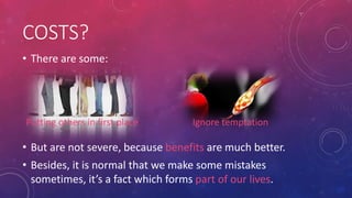 COSTS?
• There are some:

Putting others in first place

Ignore temptation

• But are not severe, because benefits are much better.
• Besides, it is normal that we make some mistakes
sometimes, it’s a fact which forms part of our lives.

 
