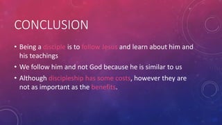 CONCLUSION
• Being a disciple is to follow Jesus and learn about him and
his teachings

• We follow him and not God because he is similar to us
• Although discipleship has some costs, however they are
not as important as the benefits.

 