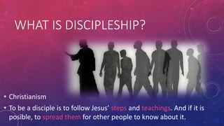 WHAT IS DISCIPLESHIP?

• Christianism
• To be a disciple is to follow Jesus’ steps and teachings. And if it is
posible, to spread them for other people to know about it.

 