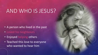 AND WHO IS JESUS?
• A person who lived in the past
• Loved his neighbours
• Enjoyed helping others
• Teached this love to everyone
who wanted to hear him

 